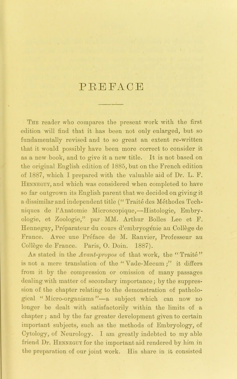 PEEFACE The reader who compares the present work with the first edition will find that it has been not only enlarged, but so fundamentally revised and to so great an extent re-written that it would possibly have been more correct to consider it as a new book, and to give it a new title. It is not based on the original English edition of 1885, but on the French edition of 1887, which I prepared with the valuable aid of Dr. L. F. Henneguy, and which was considered when completed to have so far outgrown its English parent that we decided on giving it a dissimilar and independent title (“ Traite des Methodes Tech- niques de FAnatomie Microscopique,—Histologie, Embry- ologie, et Zoologie,” par MM. Arthur Bolles Lee et F. Henneguy, Preparateur du cours d’embryogenie an College de France. Avec une Preface de M. Ranvier, Professeur an College de France. Paris, 0. Doin. 1887). As stated in the Avaiit-propos of that work, the “ Traite ” is not a mere translation of the ‘'Vade-Mecum;” it differs from it by the compression or omission of many passages dealing with matter of secondary importance; by the suppres- sion of the chapter relating to the demonstration of patholo- gical “ Micro-organisms ”—a subject which can now no longer be dealt with satisfactorily within the limits of a chapter ; and by the far greater development given to certain important subjects, such as the methods of Embryology, of Cytology, of Neurology. I am greatly indebted to my able friend Dr. Henneguy for the important aid rendered by him in the preparation of our joint work. His shai’e in it consisted