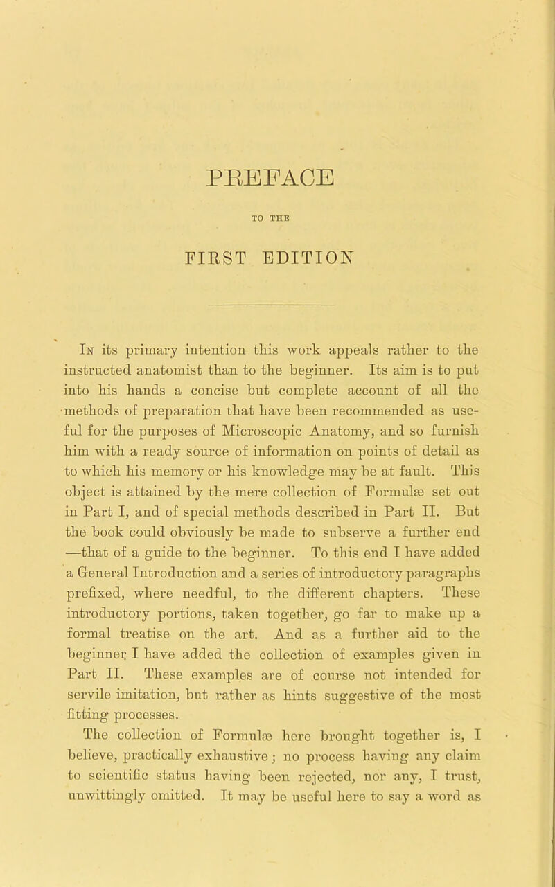 TO THE FIRST EDITION In its primary intention this work appeals rather to the instructed anatomist than to the beginner. Its aim is to put into his hands a concise but complete account of all the •methods of preparation that have been recommended as use- ful for the purposes of Microscopic Anatomy, and so furnish him with a ready source of information on points of detail as to which his memory or his knowledge may be at fault. This object is attained by the mere collection of Foi’mulEe set out in Part I, and of special methods described in Part II. But the book could obviously be made to subserve a further end —that of a guide to the beginner. To this end I have added a General Introduction and a series of introductory paragraphs prefixed, where needful, to the different chapters. These introductory portions, taken together, go far to make up a formal treatise on the art. And as a further aid to the beginnei; I have added the collection of examples given in Part II. These examples are of course not intended for servile imitation, but rather as hints suggestive of the most fitting processes. The collection of Formulae here brought together is, I believe, practically exhaustive; no process having any claim to scientific status having been rejected, nor any, I trust, unwittingly omitted. It may be useful here to saj a word as