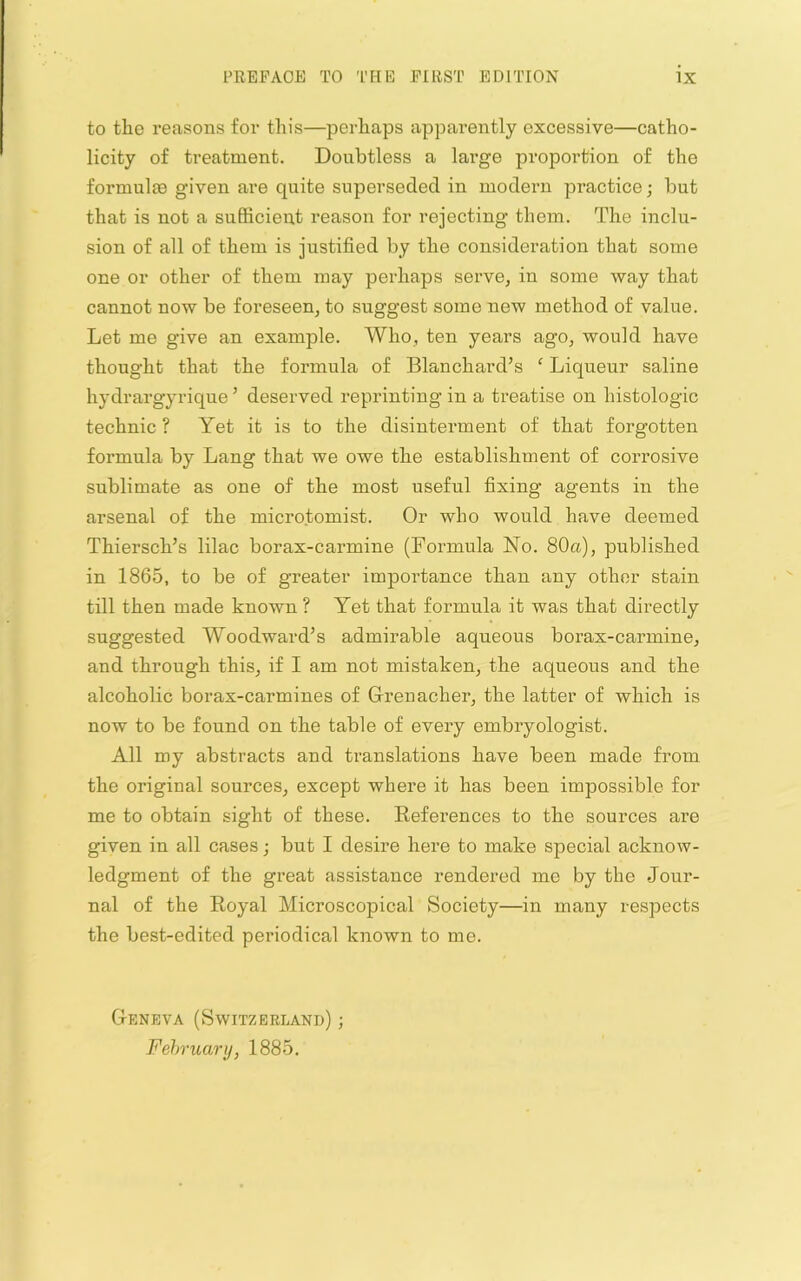 to the reasons for this—perhaps apparently excessive—catho- licity of treatment. Doubtless a large proportion of the formulie given are quite superseded in modern practice; but that is not a sufficient reason for rejecting them. The inclu- sion of all of them is justified by the consideration that some one or other of them may perhaps serve, in some way that cannot now be foreseen, to suggest some new method of value. Let me give an example. Who, ten years ago, would have thought that the formula of Blanchard’s ‘ Liqueur saline hydrargyrique ’ deserved reprinting in a treatise on histologic technic ? Yet it is to the disinterment of that forgotten formula by Lang that we owe the establishment of corrosive sublimate as one of the most useful fixing agents in the arsenal of the microtomist. Or who would have deemed Thiersch’s lilac borax-carmine (Formula No. 80a), published in 1865, to be of greater importance than any other stain till then made known ? Yet that formula it was that directly suggested Woodward’s admirable aqueous borax-carmine, and through this, if I am not mistaken, the aqueous and the alcoholic borax-carmines of Glrenacher, the latter of which is now to be found on the table of every embryologist. All my abstracts and translations have been made from the original sources, except where it has been impossible for me to obtain sight of these. Eeferences to the sources are given in all cases; but I desire here to make special acknow- ledgment of the great assistance rendered me by the Jour- nal of the Eoyal Microscopical Society—in many respects the best-edited periodical known to me. G-eneva (Switzerland) ; February, 1885.