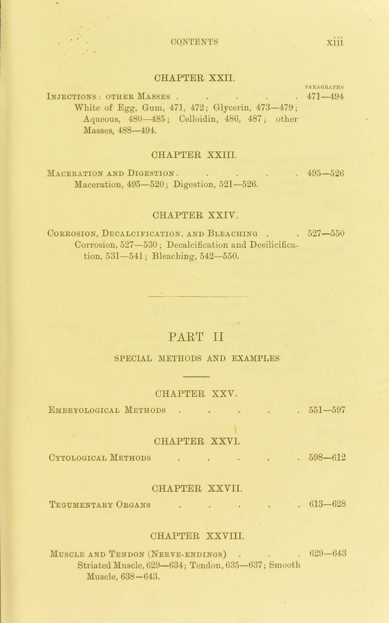 CHAPTER XXII. Injections : other Masses . . . . . White of Egg, Gum, 471, 472; Glycerin, 473—479; Aqueous, 480—485; Celloidin, 486, 487; other Masses, 488—494. CHAPTER XXIII. Maceration and Digestion . . . . . Maceration, 495—520; Digestion, 521—526. CHAPTER XXIV. Corrosion, Decalcification, and Bleaching . Corrosion, 527—530 ; Decalcification and Desilicifica- tion, 531—541; Bleaching, 542—550. PART II SPECIAL METHODS AND EXAMPLES CHAPTER XXV. EaiBRYOLOGICAL METHODS CHAPTER XXVI. Cytological Methods CHAPTER XXVII. Tequmentary Organs CHAPTER XXVIII. Muscle and Tendon (Nerve-endings) Striated Muscle, 629—634; Tendon, 635—637; Smooth Muscle, 638—643. I'AUAORAl’IIS 471—494 495—526 527—550 551—597 598—612 613—628 629—643