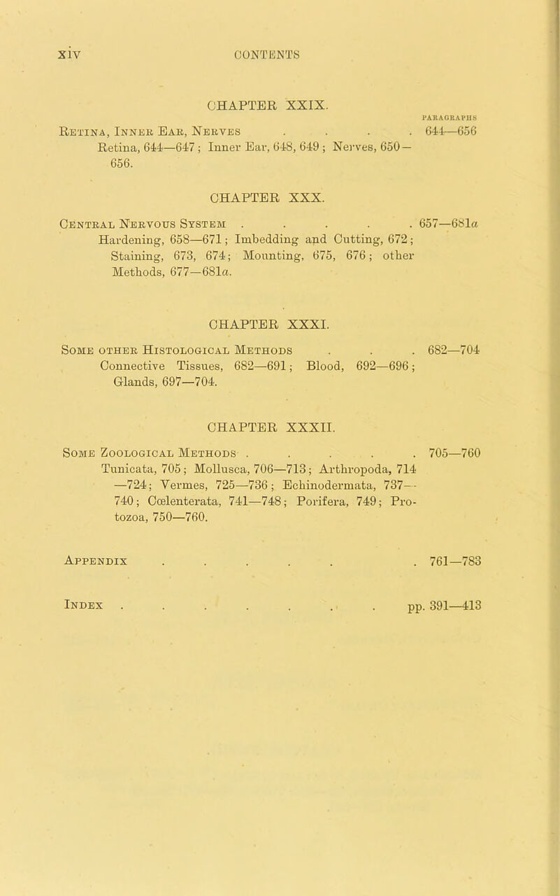 CHAPTER XXIX. Retina, Inner Bar, Nerves .... Retina, 644—647; Innei’Ear, 648, 649 ; Nei'ves, 650 — 656. CHAPTER XXX. Central Nervous System ..... Hardening, 658—671; Imbedding and Cutting, 672; Staining, 673, 674; Mounting, 675, 676; other Methods, 677—681a. CHAPTER XXXI. Some other Histological Methods Connective Tissues, 682—691; Blood, 692—696 ; Glands, 697—704. CHAPTER XXXIl. Some Zoological Methods . . . . . Tunicata, 705; Mollusca, 706—713; Arthropoda, 714 —724; Vermes, 725—736; Bchinodermata, 737-- 740; Ccelenterata, 741—748; Porifera, 749; Pro- tozoa, 750—760. Appendix J’ARAGEAPIIS 644—656 657—68la 682—704 705—760 761—783 Index pp. 391—413