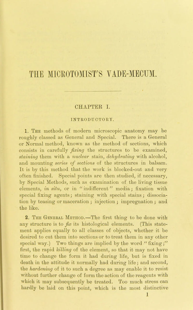 CHAPTER I. INTRODUCTORY. 1. The methods of modern microscopic anatomy may be roughly classed as General and Special. There is a General or Normal method^ known as the method of sections^ which consists in carefully fixing the structures to be examined, staining them with a nuclear stain, dehydrating with alcohol, and mounting series of sections of the structures in balsam. It is by this method that the work is blocked-out and very often finished. Special points are then studied, if necessary, by Special Methods, such as examination of the living tissue elements, in situ, or in indifferent media; fixation with special fixing agents; staining with special stains; dissocia- tion by teasing or maceration ; injection ; impregnation ; and the like. 2. The General Method.—The first thing to be done with any structure is to fix its histological elements. (This state- ment applies equally to all classes of objects, whether it be desired to cut them into sections or to treat them in any other special way.) Two things are implied by the word “fixing;” first, the rapid hilling of the element, so that it may not have time to change the form it had during life, but is fixed in death in the attitude it normally had during life; and second, the hardening of it to such a degree as may enable it to resist without further change of form the action of the reagents with which it may subsequently be treated. Too much stress can hardly be laid on this point, which is the most distinctive 1