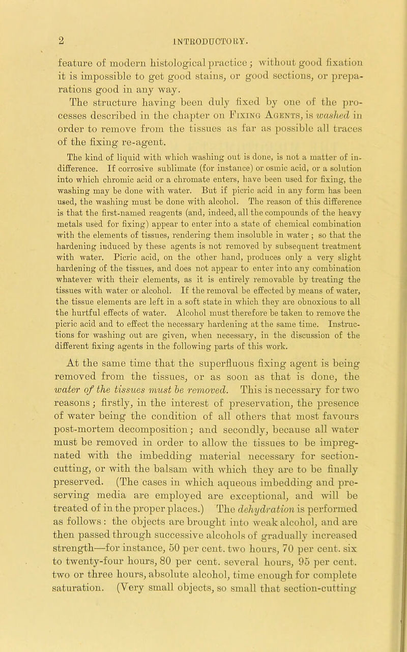 feature of uioderu histological practice; without good fixation it is impossible to get good stains^ or good sections, or prepa- rations good in any way. The structure having been duly fixed by one of the pro- cesses described in the chapter on Fixing Agents, is washed in order to remove from the tissues as far as possible all traces of the fixing re-agent. The kind of liquid with which washing out is done, is not a matter of in- difference. If corrosive sublimate (for instance) or osmic acid, or a solution into which chromic acid or a chromate enters, have been used for fixing, the washing may be done with water. But if picric acid in any form has been used, the washing must he done with alcohol. The reason of this difference is that the first-named reagents (and, indeed, all the compounds of the heavy metals used for fixing) appear to enter into a state of chemical combination with the elements of tissues, rendering them insoluble in water ; so that the hardening induced by these agents is not removed by subsequent treatment with water. Picric acid, on the other hand, produces only a very slight hardening of the tissues, and does not appear to enter into any combination whatever with their elements, as it is entirely removable by treating the tissues with water or alcohol. If the removal be effected by means of water, the tissue elements are left in a soft state in which they are obnoxious to all the hurtful effects of water. Alcohol must therefore he taken to remove the picric acid and to effect the necessary hardening at the same time. Instruc- tions for washing out are given, when necessary, in the discussion of the different fixing agents in the following parts of this work. At the same time tbat tbe superfluous fixing agent is being I’emoved from tbe tissues, or as soon as tbat is done, tbe water of the tissues must he removed. Tbis is necessary for two reasons j firstly, in tbe interest of preservation, tbe presence of water being tbe condition of all others tbat most favours post-mortem decomposition; and secondly, because all water must be removed in order to allow tbe tissues to be impreg- nated witb tbe imbedding material necessary for section- cutting, or witb tbe balsam witb wbicb tbey are to be finally preserved. (Tbe cases in wbicb aqueous imbedding and pre- serving media are employed are exceptional, and ■will be treated of in tbe proper places.) Tbe dehydration is performed as follows : tbe objects are brought into weak alcohol, and are then passed through successive alcohols of gradually increased strength—for instance, 50 per cent, two hours, 70 per cent, six to twenty-four hours, 80 per cent, several hours, 95 per cent, two or three hours, absolute alcohol, time enough for complete saturation. (Very small objects, so small tbat section-cutting