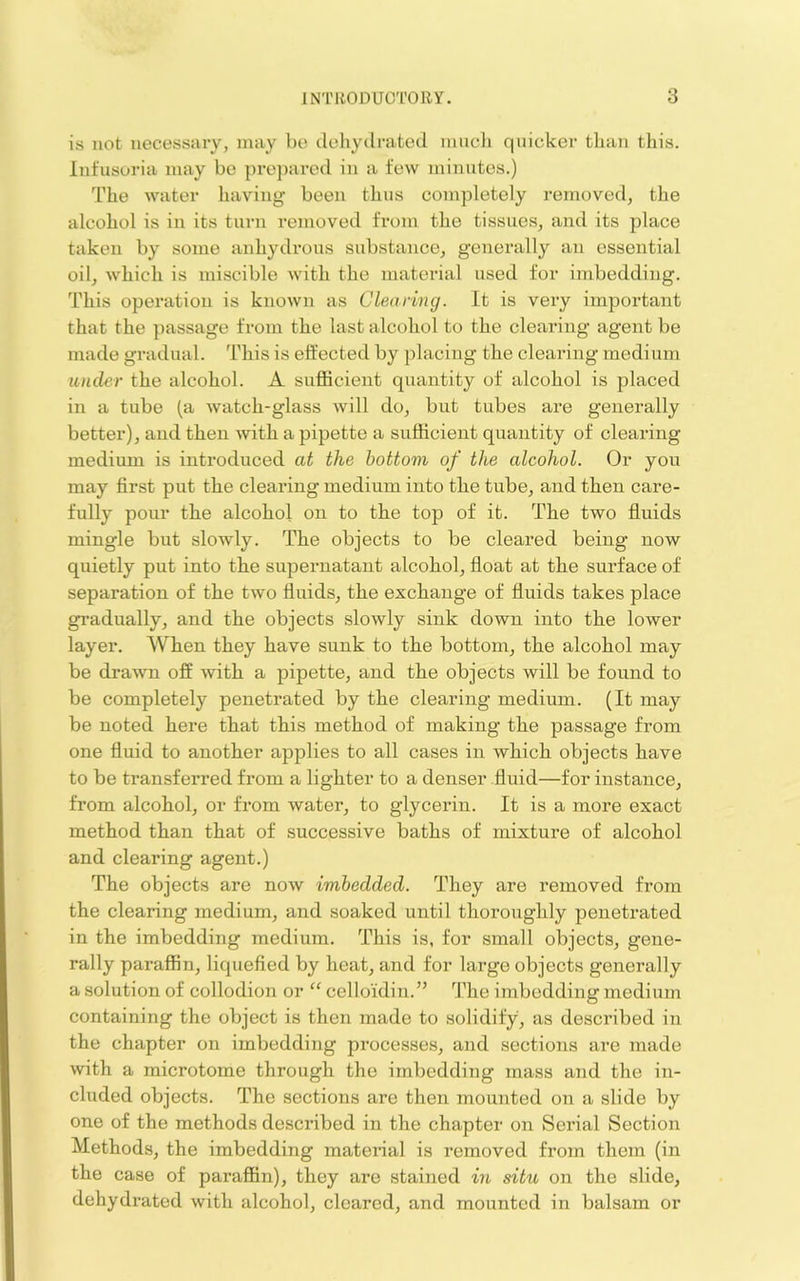 is not necessary, may be dehydrated inncli quicker than this. Infusoria may be prepared in a few minutes.) The water having been thus completely removed, the alcohol is in its turn removed from the tissues, and its place taken by some anhydrous substance, generally an essential oil, which is miscible with the material used for imbedding. This operation is known as Clearing. It is very important that the passage from the last alcohol to the clearing agent be made gradual. This is effected by placing the clearing medium under the alcohol. A sufficient quantity of alcohol is placed in a tube (a watch-glass will do, but tubes are generally better), and then with a pipette a sufficient quantity of clearing medium is introduced at the bottom of the alcohol. Or yon may first put the clearing medium into the tube, and then care- fully pour the alcobol on to the top of it. The two fluids mingle but slowly. The objects to be cleared being now quietly put into the supernatant alcohol, float at the surface of separation of the two fluids, the exchange of fluids takes place gradually, and the objects slowly sink down into the lower layer. When they have sunk to the bottom, the alcohol may be drawn off with a pipette, and the objects will be found to be completely penetrated by the clearing medium. (It may be noted here that this method of making the passage from one fluid to another applies to all cases in which objects have to be transferred from a lighter to a denser .fluid—for instance, from alcohol, or from water, to glycerin. It is a more exact method than that of successive baths of mixture of alcohol and clearing agent.) The objects are now imbedded. They are removed from the clearing medium, and soaked until thoi’oughly penetrated in the imbedding medium. This is, for small objects, gene- rally paraflBn, liquefied by heat, and for large objects generally a solution of collodion or “ celloidin.” The imbedding medium containing the object is then made to solidify, as described in the chapter on imbedding processes, and sections are made with a microtome through the imbedding mass and the in- cluded objects. The sections are then mounted on a slide by one of the methods described in the chapter on Serial Section Methods, the imbedding material is removed from them (in the case of paraflBn), they are stained in situ on the slide, dehydrated with alcohol, cleared, and mounted in balsam or