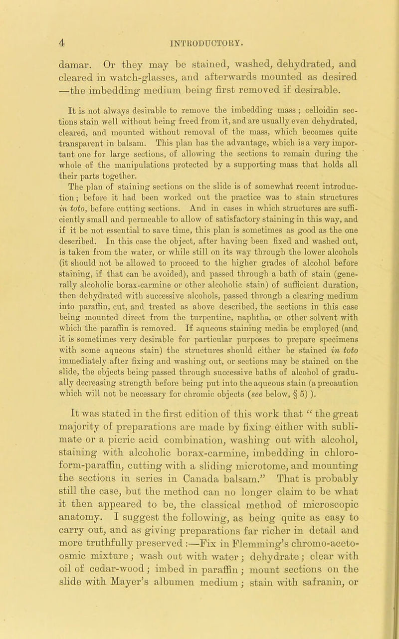 damar. Or they may he stained, washed, dehydrated, and cleared in watch-glasses, and afterwards mounted as desired —the imbedding medium being first removed if desirable. It is not always desirable to remove the imbedding mass ; celloidin sec- tions stain well without being freed from it, and are usually even dehydrated, cleared, and mounted without removal of the mass, which becomes quite transparent in balsam. This plan has the advantage, which is a very impor- tant one for large sections, of allowing the sections to remain during the whole of the manipulations protected by a supporting mass that holds all their parts together. The plan of staining sections on the slide is of somewhat recent introduc- tion ; before it had been worked out the jiractice was to stain structures in toto, before cutting sections. And in cases in which structures are suffi- ciently small and permeable to allow of satisfactory staining in this way, and if it be not essential to save time, this plan is sometimes as good as the one described. In this case the object, after having been fixed and washed out, is taken from the water, or while still on its way through the lower alcohols (it should not be allowed to proceed to the higher grades of alcohol before staining, if that can be avoided), and passed through a bath of stain (gene- rally alcoholic borax-carmine or other alcoholic stain) of sufficient duration, then dehydrated with successive alcohols, passed through a clearing medium into paraffin, cut, and treated as above described, the sections in this case being mounted direct from the turpentine, naphtha, or other solvent with which the paraffin is removed. If aqueous staining media be employed (and it is sometimes very desirable foi- particular purposes to prepare specimens with some aqueous stain) the structures should either be stained in toto immediately after fixing and washing out, or sections may be stained on the slide, the objects being passed through successive baths of alcohol of gradu- ally decreasing strength before being put into the aqueous stain (a precaution which will not be necessary for chromic objects (see below, § 5)). It was stated in the first edition of this work that “ the gTeat majority of preparations are made by fixing either with subli- mate or a picric acid combination, washing out ■with alcohol, staining with alcoholic borax-carmine, imbedding in chloro- form-paraflln, cutting with a sliding microtome, and mounting the sections in series in Canada balsam.” That is probably still the case, but the method can no longer claim to be what it then appeared to be, the classical method of microscopic anatomy. I suggest the following, as being quite as easy to carry out, and as giving preparations far richer in detail and more truthfully preserved :—Fix in Flemming’s chromo-aceto- osmic mixture ; wash out with water ; dehydrate ; clear with oil of cedar-wood; imbed in paraffin; mount sections on the slide with Mayer’s albumen medium; stain with safranin, or