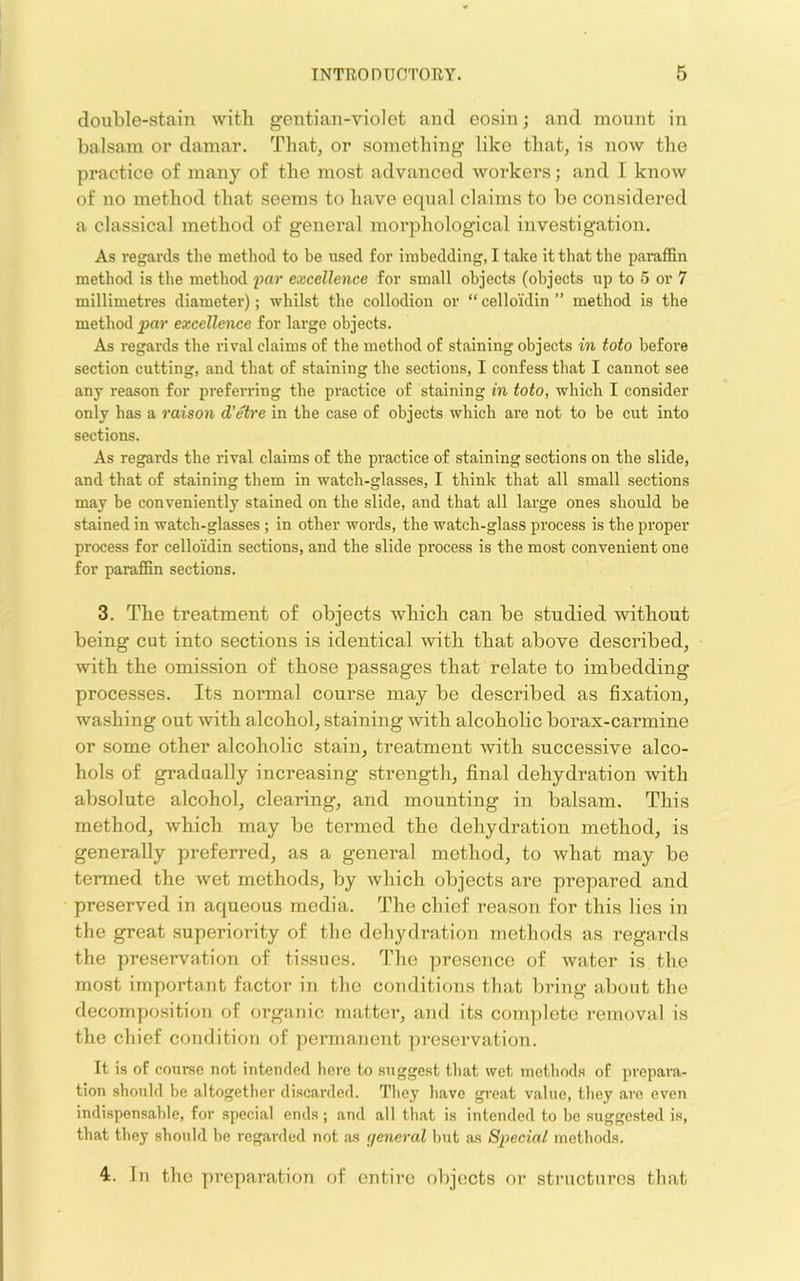 double-stain with gentian-violet and eosin; and mount in balsam or damar. That, or something like that, is now the practice of many of the most advanced workers; and I know of no method that seems to have equal claims to be considered a classical method of general morphological investigation. As regai'ds the method to be used for imbedding, I take it that the paraffin method is the method 2^ar excellence for small objects (objects up to 5 or 7 millimetres diameter); whilst the collodion or “ celloidin ” method is the method par excellence for large objects. As regards the rival claims of the method of staining objects in toto before section cutting, and that of staining the sections, I confess that I cannot see any reason for preferring the practice of staining in toto, which I consider only has a raison d’etre in the case of objects which are not to be cut into sections. As regards the rival claims of the practice of staining sections on the slide, and that of staining them in watch-glasses, I think that all small sections may be conveniently stained on the slide, and that all large ones should be stained in watch-glasses ; in other words, the watch-glass process is the proper process for celloidin sections, and the slide process is the most convenient one for paraflBn sections. 3. The treatment of objects which can be studied without being cut into sections is identical with that above described, with the omission of those passages that relate to imbedding processes. Its normal course may be described as fixation, washing out with alcohol, staining with alcoholic borax-carmine or some other alcoholic stain, treatment with successive alco- hols of gradually increasing strength, final dehydration with absolute alcohol, clearing, and mounting in balsam. This method, which may be termed the dehydration method, is generally preferred, as a general method, to what may be termed the wet methods, by which objects are prepared and preserved in aqueous media. The chief reason for this lies in the great superiority of the dehydration methods as I'egai’ds the preservation of tissues. The presence of water is the most important factor in the conditions that bring about the decomposition of organic matter, and its complete removal is the chief condition of peimianent preservation. It is of course not intended here to suggest that wet methods of prepara- tion should be altogether discarded. They have great value, they are even indispensable, for special ends; and all that is intended to be suggested is, that they should be regarded not as general but as Special methods. 4. In the preparation of entire objects or stnicturcs that