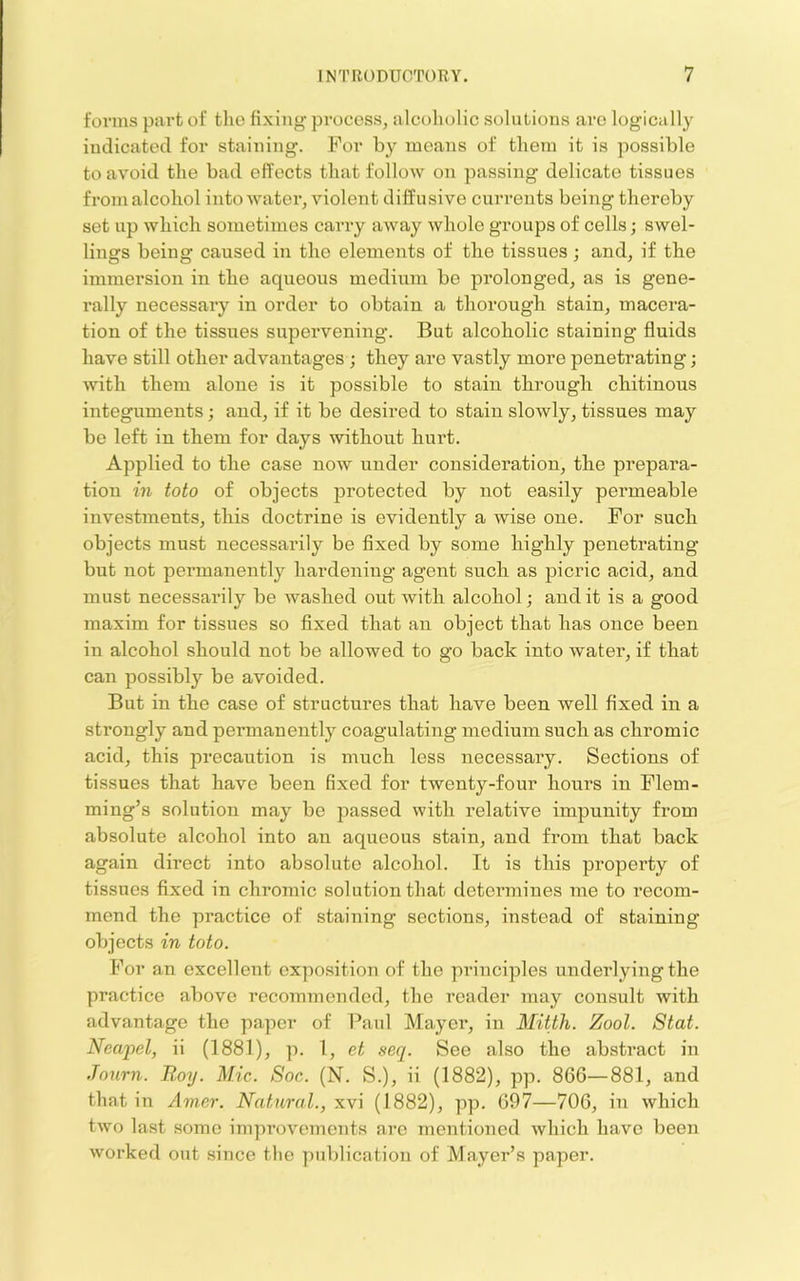 forms part of the fixing process, alcoliolic solutions are logically indicated for staining. For by moans of them it is possible to avoid the bad effects that follow on passing delicate tissues from alcohol into water, violent diffusive currents being thereby set up which sometimes carry away whole groups of cells; swel- lings being caused in the elements of the tissues; and, if the immersion in the aqueous medium be prolonged, as is gene- rally necessary in order to obtain a thorough stain, macera- tion of the tissues supervening. But alcoholic staining fluids have still other advantages ; they are vastly more penetrating; ■\vith them alone is it possible to stain through chitinous integuments; and, if it be desired to stain slowly, tissues may be left in them for days without hurt. Applied to the case now under consideration, the prepara- tion in toto of objects protected by not easily permeable investments, this doctrine is evidently a wise one. For such objects must necessarily be fixed by some highly penetrating but not permanently hardening agent such as picric acid, and must necessarily be washed out with alcohol; and it is a good maxim for tissues so fixed that an object that has once been in alcohol should not be allowed to go back into water, if that can possibly be avoided. But in the case of structures that have been well fixed in a strongly and permanently coagulating medium such as chromic acid, this precaution is much less necessary. Sections of tissues that have been fixed for twenty-four hours in Flem- ming’s solution may be passed with relative impunity from absolute alcohol into an aqueous stain, and from that back again direct into absolute alcohol. It is this property of tissues fixed in chromic solution that determines me to recom- mend the practice of staining sections, instead of staining objects in toto. For an excellent expo.sition of the principles underlying the practice above recommended, the reader may consult with advantage the paper of Paul Mayer, in Mitth. Zool. Stat. Neapel, ii (1881), p. 1, et seq. See also the abstract in Journ. Roy. Mic. Soc. (N. S.), ii (1882), pp. 866—881, and that in Amer. Natural., xvi (1882), pp. 697—706, in which two last some impi’cvements are mentioned which have been worked out since tlie piddication of Mayer’s paper.