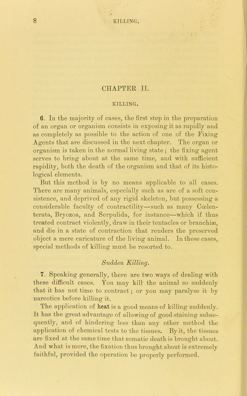 CHAPTEE II. KILLING. 6. In the majoi’ity of cases^ the first step in the preparation of an organ or organism consists in exposing it as rapidly and as completely as possible to the action of one of the Fixing Agents that are discussed in the next chapter. The organ or organism is taken in the normal living state; the fixing agent serves to bring about at the same time, and with suflficient rapidity^ both the death of the organism and that of its histo- logical elements. But this method is by no means applicable to all cases. There are many animals^ especially such as are of a soft con- sistence^ and deprived of any rigid skeleton, but possessing a considerable faculty of contractility—such as many Ccelen- terata, Bryozoa, and Serpulida, for instance—which if thus treated contract violently, draw in their tentacles or branchiae, and die in a state of contraction that renders the preserved object a mere caricature of the living animal. In these cases, special methods of killing must be resorted to. Sudden Killing. 7. Speaking generally, there are two ways of dealing with these difficult cases. You may kill the animal so suddenly that it has not time to contract; or you may paralyse it by narcotics before killing it. The application of heat is a good means of killing suddenly. It has the great advantage of allowing of good staining subse- quently, and of hindering less than any other method the application of chemical tests to the tissues. By it, the tissues are fixed at the same time that somatic death is brought about. And what is more, the fixation thus brought aboi;t is extremely faithful, provided the operation be properly pei'formed.