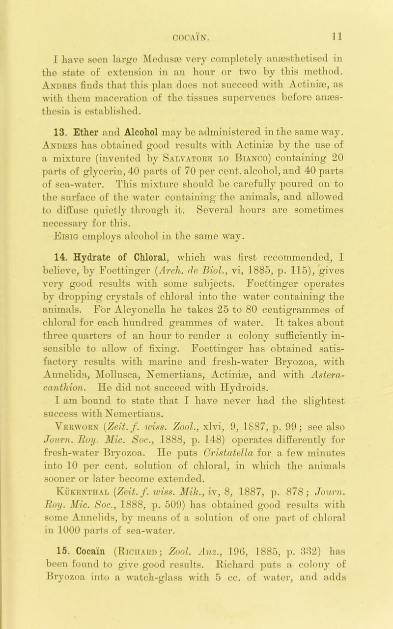 nOCAIN. n I have seen large Medusa) very completely anassthetised in the state of extension in an hour or two by this method. Andres finds that this plan does not succeed with Actinia), as with them maceration of the tissues supervenes before anaes- thesia is established. 13. Ether and Alcohol may be administered in the same way. Andres has obtained good resnlts with Actiniae by the use of a mixture (invented by Salvatore lo Bianco) containing 20 parts of glycerin, 40 parts of 70 per cent, alcohol, and 40 parts of sea-water. This mixture should be carefully poured on to the surface of the water containing the animals, and allowed to diffuse quietlj through it. Several hours are sometimes necessary for this. Eisig employs alcohol in the same way. 14. Hydrate of Chloral, which was first recommended, 1 believe, by Foettinger [Arch, de Biol., vi, 1885, p. 115), gives very good results with some subjects. Foettinger operates by dropping crystals of chloral into the water containing the animals. For Alcyonella he takes 25 to 80 centigrammes of chloral for each hundred gi-ammes of water. It takes about three quarters of an hour to render a colony sufificiently in- sensible to allow of fixing. Foettinger has obtained satis- factory results with marine and fresh-water Bryozoa, with Annelida, Mollusca, Nemertians, Actiniie, and with Astera- canthion. He did not succeed Avith Hydroids. I am bound to state that 1 have never had the slightest success with Nemertians. Verworn {Zelt. f. ZooL, xlvi, 9, 1887, p. 99; see also Journ. Roy. Mic. Soc., 1888, p. 148) operates dilferently for fresh-Avater Bryozoa. He ])uts Cristate]la for a feiv minutes into 10 per cent, solution of chloral, in Avhich the animals sooner or later become extended. KuKEm'nAh {Zeit. f. wiss. Mile., W, 8, 1887, ]). 878; .Town. Roy. Mic. Soc., 1888, p. 509) has obtained good residts AA'ith some Annelids, by means of a solution of one ])art of chloral in 1000 parts of sea-A\'ater. 15. Coca'in (Richard; Zool. Anz., 190, 1885, ]). 382) has been found to give good results. Richard puts a colony of Bryozoa into a Avatch-glass with 5 cc. of Avater, and adds