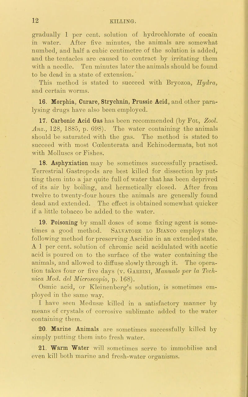 gradually 1 per cent, solution of hydroclilorate of cocain in water. After five minutes, tlie animals are somewhat numbed, and half a cubic centimetre of the solution is added, and the tentacles are caused to contract by irritating them with a needle. Ten minutes later the animals should be found to be dead in a state of extension. ’ This method is stated to succeed with Bryozoa, Hydra, and certain worms. 16. Morphia, Curare, Strychnin, Prussic Acid, and other para- lysing drugs have also been employed. 17. Carbonic Acid Gas has been recommended (by Fol, Zool. Anz., 128, 1885, p. 698). The water containing the animals should be saturated with the gas. The method is stated to succeed with most Coelenterata and Echinodermata, but not with Molluscs or Fishes. 18. Asphyxiation may be sometimes successfully practised. Terrestrial Gastropods are best killed for dissection by put- ting them into a jar quite full of water that has been deprived of its air by boiling, and hermetically closed. After from twelve to twenty-four hours the animals are generally found dead and extended. The effect is obtained someAvhat quicker if a little tobacco be added to the water. 19. Poisoning by small doses of some fixing agent is some- times a good method. Salvatore lo Bianco employs the following method for preserving Ascidioe in an extended state. A 1 per cent, solution of chromic acid acidulated with acetic acid is poured on to the surface of the water containing the animals, and allowed to diffuse slowly through it. The opera- tion takes four or five days (v. Garbini, Manuale per la Tech- nica Mod. del Microscopio, p. 168). Osmic acid, or Kleinenberg’s solution, is sometimes em- ployed in the same way. I have seen Medusie killed in a satisfactory manner by means of crystals of corrosive sublimate added to the water containing them. 20. Marine Animals are sometimes successfully killed by simply putting them into fresh water. 21. Warm Water will sometimes serve to immobilise and even kill both marine and fresh-water organisms.