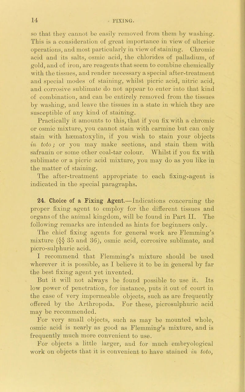 SO that they cannot be easily removed from them by washing. This is a consideration of great importance in view of ulterior operations^ and most particularly in view of staining. Chromic acid and its salts^ osmic acid^ the chlorides of palladium, of gold, and of iron, are reagents that seem to combine chemically with the tissues, and render necessary a special after-treatment and special modes of staining, whilst picric acid, nitric acid, and corrosive sublimate do not appear to enter into that kind of combination, and can be entirely removed from the tissues by washing, and leave the tissues in a state in which they are susceptible of any kind of staining. Practically it amounts to this, that if you fix with a chromic or osmic mixture, you cannot stain with carmine but can only stain with heematoxylin, if you wish to stain your objects in toto; or you may make sections, and stain them with safranin or some other coal-tar colour. Whilst if you fix with sublimate or a picric acid mixture, you may do as you like in the matter of staining. The after-treatment appropriate to each fixing-agent is indicated in the special paragraphs. 24. Choice of a Fixing Agent.—Indications concerning the proper fixing agent to employ for the different tissues and organs of the animal kingdom, will be found in Part II. The following remarks are intended as hints for beginuei’s only. The chief fi.xing agents for general work are Flemming’s mixture (§§ 35 and 36), osmic acid, corrosive sublimate, and picro-sulphuric acid. I recommend that Flemming’s mixture should be used wherever it is possible, as I believe it to be in general by far the best fixing agent yet invented. But it will not always be found possible to use it. Its low power of penetration, for instance, puts it out of court in the case of very impermeable objects, such as are frequently offered by the Arthropoda. For these, pici’osulphuric acid may be recommended. For very small objects, such as may be mounted whole, osmic acid is nearly as good as Flemming’s mixture, and is frequently much more convenient to use. For objects a little larger, and for much embryological work on objects that it is convenient to have stained in toto,