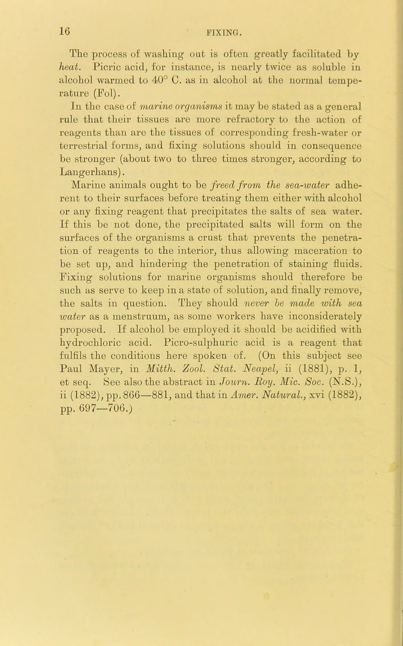 The process of washing out is often greatly facilitated by heat. Picric acid, for instance, is nearly twice as soluble in alcohol warmed to 40° C. as in alcohol at the normal tempe- rature (Pol). In the case of marine organisms it may be stated as a general rule that their tissues are more refractory to the action of reagents than are the tissues of corresponding fresh-water or terrestrial forms, and fixing solutions should in consequence be stronger (about two to three times stronger, according to Langerhans). Marine animals ought to be freed from the sea-water adhe- rent to their surfaces before treating them either with alcohol or any fixing reagent that precipitates the salts of sea water. If this be not done, the precipitated salts will form on the surfaces of the organisms a crust that prevents the penetra- tion of reagents to the interior, thus allowing maceration to be set up, and hindering the penetration of staining fluids. Fixing solutions for marine organisms should therefore be such as serve to keep in a state of solution, and finally remove, the salts in question. They should never he made with sea water as a menstruum, as some workers have inconsiderately proposed. If alcohol be employed it should be acidified with hydi’ochloric acid. Picro-sulphuric acid is a reagent that fulfils the conditions here spoken of. (On this subject see Paul Mayer, in Mitth. Zool. Stat. Neapel, ii (1881), p. 1, et seq. See also the abstract in Journ. Roy. Mic. Soc. (N.S.), ii (1882), pp.866—881, and that in Atner. Natural., xvi (1882), pp. 697—706.)