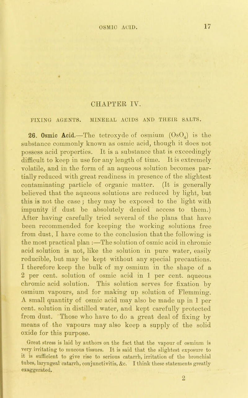 4 CHAPTER IV. FIXING AGENTS. MINERAL ACIDS AND THEllt SALTS. 26. Osmic Acid.—The tetroxyde of osmium (OsO^) is the substance commonly known as osmic acid, though it does not possess acid properties. It is a substance that is exceedingly difficult to keep in use for any length of time. It is extremely volatile, and in the form of an aqueous solution becomes par- tially reduced with great readiness in presence of the slightest contaminating particle of organic matter. (It is generally believed that the aqueous solutions are reduced by light, but this is not the case ; they may be exposed to the light with impunity if dust be absolutely denied access to them.) After having carefully tried several of the plans that have been recommended for keeping the working solutions free from dust, I have come to the conclusion that the following is the most practical plan :—The solution of osmic acid in chromic acid solution is not, like the solution in pure water, easily reducible, but may be kept without any special precautions. 1 therefore keep the bulk of my osmium in the shape of a 2 per cent, solution of osmic acid in 1 per cent, aqueous chromic acid solution. This solution serves for fixation by osmium vapours, and for making up solution of Flemming. A small quantity of osmic acid may also be made up in 1 per cent, solution in distilled water, and kept carefully protected from dust. ' Those who have to do a gi’eat deal of fixing by means of the vapours may also keep a supply of the solid oxide for this purpose. Great .stress is laid ty authors on the fact that the vapour of osmium is very irritating to mucous tissues. It is said that the slightest exposure to it is sufficient to give rise to serious catarrh, irritation of the bronchial tubes, laryngeal catan'h, conjunctivitis, &c. I think these statements greatly exaggerated. 2