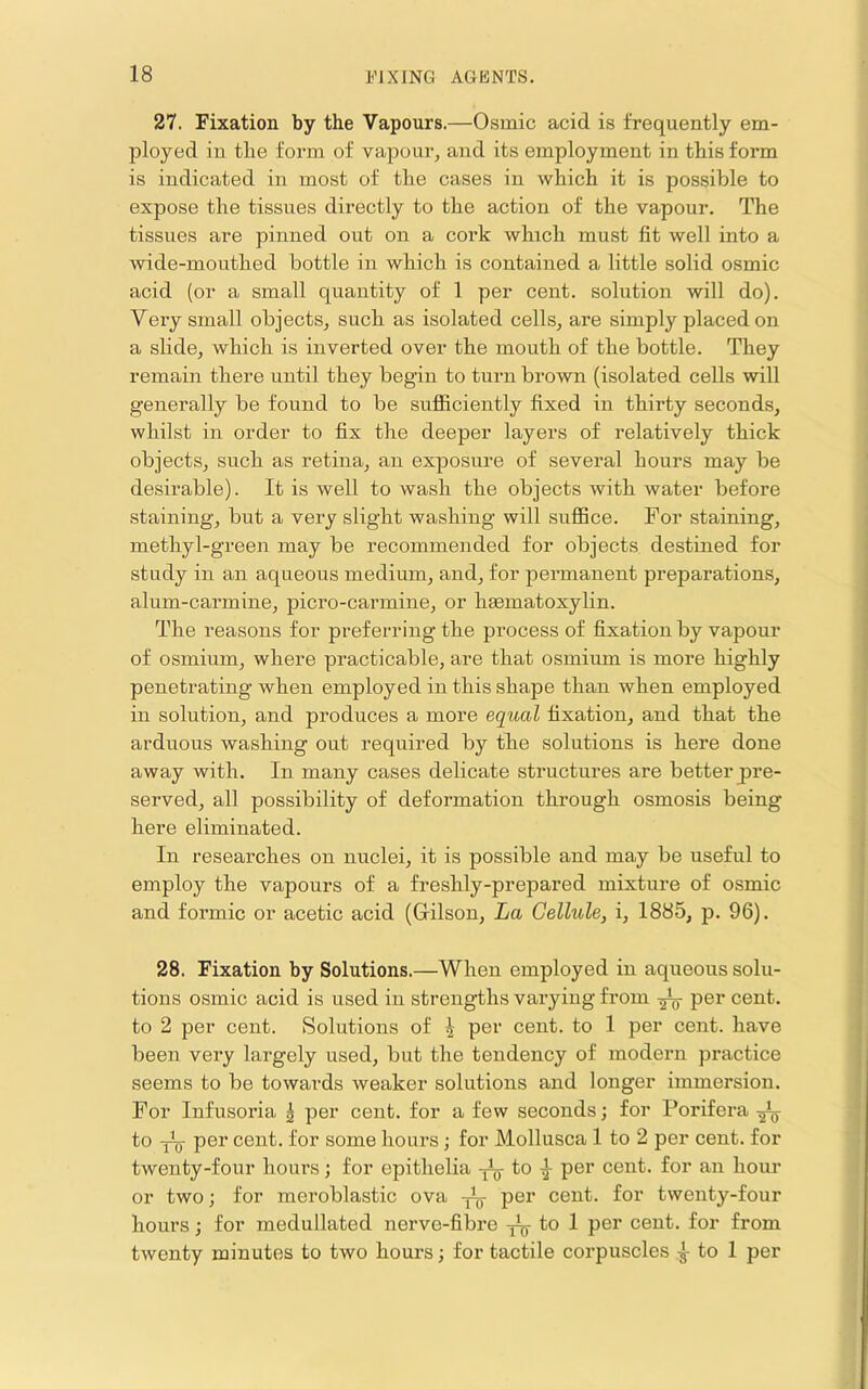 27. Fixation by the Vapours.—Osmic acid is frequently em- ployed in the form of vapour, and its employment in this form is indicated in most of the cases in which it is possible to expose the tissues directly to the action of the vapour. The tissues are pinned out on a cork which must fit well into a wide-mouthed bottle in which is contained a little solid osmic acid (or a small quantity of 1 per cent, solution will do). Very small objects, such as isolated cells, are simply placed on a slide, which is inverted over the mouth of the bottle. They remain there until they begin to turn brown (isolated cells will generally be found to be sufiiciently fixed in thirty seconds, whilst in order to fix the deeper layers of relatively thick objects, such as retina, an exposure of several hours may be desirable). It is well to wash the objects with water before staining, but a very slight washing will suflBce. For staining, methyl-green may be recommended for objects destined for study in an aqueous medium, and, for permanent preparations, alum-carmine, picro-carmine, or limmatoxylin. The reasons for preferring the process of fixation by vapour of osmium, where practicable, are that osmium is more highly penetrating when employed in this shape than when employed in solution, and produces a more equal fixation, and that the arduous washing out required by the solutions is here done away with. In many cases delicate structures are better pre- served, all possibility of deformation through osmosis being here eliminated. In researches on nuclei, it is possible and may be useful to employ the vapours of a freshly-prepared mixture of osmic and foi’mic or acetic acid (Gilson, La Cellule, i, 1885, p. 96). 28. Fixation by Solutions.—When employed in aqueous solu- tions osmic acid is used in strengths varying from per cent, to 2 per cent. Solutions of ^ per cent, to 1 per cent, have been very largely used, but the tendency of modeni practice seems to be towards weaker solutions and longer immersion. For Infusoria ^ per cent, for a few seconds; for Porifera ^ to y-y per cent, for some hours; for Mollusca 1 to 2 per cent, for twenty-four hours; for epithelia ^^r an hour or two; for meroblastic ova ^ per cent, for twenty-four hours; for medullated nerve-fibre ^ to 1 per cent, for from twenty minutes to two hours; for tactile corpuscles rj to 1 per