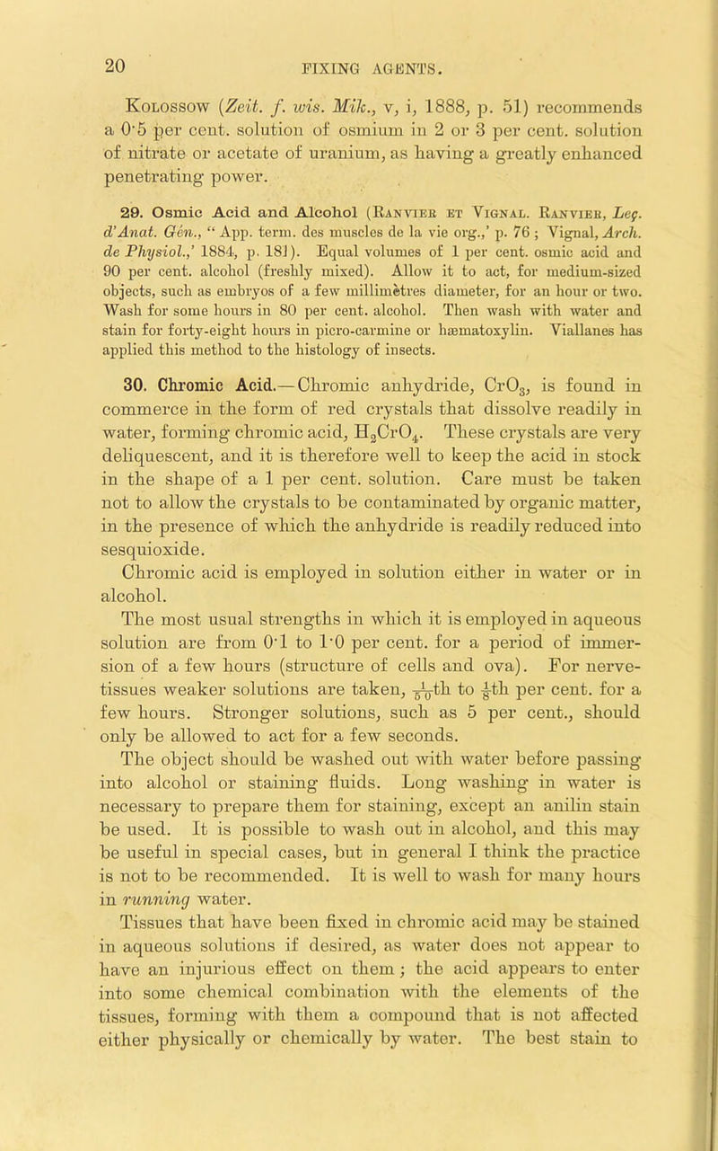 Kolossow {Zeit. f. wis. Mile., v, i, 1888, p. 51) recommends a O'5 per cent, solution of osmium in 2 or 3 per cent, solution of nitrate or acetate of uranium, as liaving a greatly enhanced penetrating power. 29. Osmic Acid and Alcohol (Ranviee et Vignal. Ranviek, Leg. d’Anat. Gen., “ App. term, des muscles de la vie org.,’ p. 76 ; Vignal, Arch, de Physiol.,’ 1884, j). 181). Equal volumes of 1 per cent, osmic acid and 90 per cent, aleohol (freslily mixed). Allow it to act, for medium-sized objects, such as embryos of a few millimetres diameter, for an hour or two. Wash for some hours in 80 per cent, alcohol. Then wash with water and stain for forty-eight hours in picro-earmine or hismatoxyliu. Viallanes has j applied this method to the histology of insects. i 30. Chromic Acid.— Chromic anhydride, CrOg, is found in j commerce in the form of red crystals that dissolve readily in water, forming chromic acid, HgCrO^. These crystals are very deliquescent, and it is therefore well to keep the acid in stock in the shape of a 1 per cent, solution. Care must be taken not to allow the crystals to be contaminated by organic matter, in the presence of which the anhydride is readily reduced into sesquioxide. Chromic acid is employed in solution either in water or in alcohol. The most usual strengths in which it is employed in aqueous solution are from O'l to I'O per cent, for a period of immer- sion of a few hours (structure of cells and ova). For nerve- tissues weaker solutions are taken, to -g-th per cent, for a few hours. Stronger solutions, such as 5 per cent., should only be allowed to act for a few seconds. The object should be washed out Avith water before passing into alcohol or staining fluids. Long Avashing in water is necessary to prepare them for staining, except an aniliu stain be used. It is possible to wash out in alcohol, and this may be useful in special cases, but in general I think the practice is not to be recommended. It is well to Avash for many hours in running water. Tissues that have been fixed in chromic acid may be stained | in aqueous solutions if desired, as Avater does not appear to j have an injurious effect on them; the acid appears to enter ; into some chemical combination Avith the elements of the i tissues, forming with them a compound that is not affected | either physically or chemically by Avater. The best stain to I