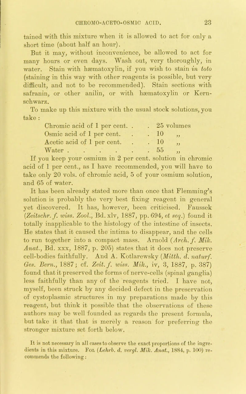 tained with this mixture when it is allowed to act for only a short time (about half an hour). But it may, without inconvenience, be allowed to act for many hours or even days. Wash out, very thoroughly, in water. Stain with haematoxylin, if you wish to stain in toto (staining in this way with other reagents is possible, but very difficult, and not to be recommended). Stain sections with safranin, or other anilin, or with haematoxylin or Kern- schwarz. To make up this mixture with the usual stock solutions, you take : 25 volumes 10 „ 10 „ 55 „ solution in chromic Chromic acid of 1 per cent. . Osmic acid of 1 per cent. Acetic acid of 1 per cent. Water ...... If you keep your osmium in 2 per cent acid of 1 per cent., as I have recommended, you will have to take only 20 vols. of chromic acid, 5 of your osmium solution, and 65 of water. It has been already stated more than once that Flemming’s solution is probably the very best fixing reagent in general yet discovered. It has, however, been criticised. Faussek {Zeitschr. f. wiss. Zool., Bd. xlv, 1887, pp. 694, et seq.) found it totally inapplicable to the histology of the intestine of insects. He states that it caused the intima to disappear, and the cells to run together into a compact mass. Arnold {Arch. f. Mile. Anat., Bd. xxx, 1887, p. 205) states that it does not preserve cell-bodies faithfully. And A. Kotlarewsky {Mitth. cl. naturf. Ge.s. Bern., 1887; cf. Zeit. f. wiss. Mih., iv, 3, 1887, p. 387) found that it preserved the forms of nerve-cells (spinal ganglia) less faithfully than any of the reagents tried. I have not, myself, been struck by any decided defect in the preservation of cystoplasmic structures in my preparations made by this reagent, but think it possible that the observations of these authors may be well founded as regards the present formula, but take it that that is merely a reason for preferring the stronger mixture set forth below. It is not necessary in all cases to observe the exact proportions of the ingre- dients in this mixture. FoL {Lehrb. d. vergl. Mih. Anat., 188'I, p. 100) re- commends the following: