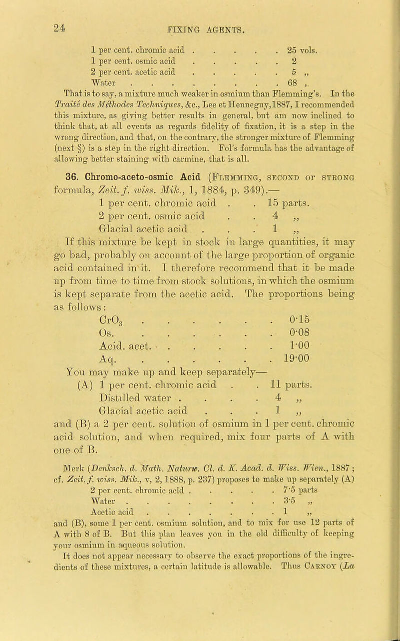 1 per cent, chromic acid . . . . .25 vols. 1 per cent, osmic acid ..... 2 2 per cent, acetic acid . . . . . 5 „ Water 68 That is to say, a mixture much weaker in osmium than Flemming’s. In the Traite des Methodes Techniques, &c., Lee et Henneguy,1887,1 recommended this mixture, as giving better results in general, hut am now inclined to think that, at all events as regards fidelity of fixation, it is a step in the wrong direction, and that, on the contrary, the stronger mixture of Flemming (next §) is a step in the right direction. Fol’s formula has the advantage of allowing better staining with carmine, that is all. 36. Chromo-aceto-osmic Acid (Flemming, second or strong formula, Zeit. f. wiss. Mile., 1, 1884, p. 349).— 1 per cent, chromic acid . .15 parts. 2 per cent, osmic acid . . 4 ,, Glacial acetic acid . . . 1 ,, If this mixture he kept in stock in large quantities, it may go had, prohahly on account of the large proportion of organic acid contained in'it. I therefore recommend that it he made up from time to time from stock solutions, in which the osmium is kept separate from the acetic acid. The proportions being as follows; CrOg 0-15 Os 0-08 Acid. acet. ■ . . . . . I'OO Aq 19-00 You may make up and keep separately— (A) 1 per cent, chromic acid . .11 parts. Distdled water . . . . 4 ,, Glacial acetic acid • 1 ,, and (B) a 2 per cent, solution of osmium in 1 per cent, chromic acid solution, and when required, mix four parts of A with one of B. Merk {Denhsch. d. Math. Naturw. Cl. d. X. Acad. d. Wiss. Wien., 1887 ; cf. Zeit.f. rviss. Mih., v, 2,1888, p. 237) proposes to make up separately (A) 2 per cent, chromic acid ..... 7‘5 parts Water 3o „ Acetic acid . 1 „ and (B), some 1 per cent, osmium solution, and to mix for use 12 parts of A with 8 of B. But this plan leaves you in the old difficulty of keeping your osmium in aqueous solution. It does not appear necessary to observe the exact proportions of the ingre- dients of these mixtures, a certain latitude is allowable. Thus Caknot {La