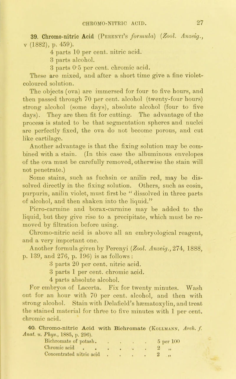 39. Chromo-nitric Acid (Perenyi’s fonmda) {Zool. Anzeig., V (1882), p. 459). 4 parts 10 per cent, nitric acid. 3 parts alcohol. 3 parts O'5 per cent, chromic acid. These are mixed, and after a short time give a fine violet- coloured solution. The objects (ova) are immersed for four to five hours, and then passed through 70 per cent, alcohol (twenty-four hours) strong alcohol (some days), absolute alcohol (four to five days). They are then fit for cutting. The advantage of the process is stated to be that segmentation spheres and nuclei are perfectly fixed, the ova do not become porous, and cut like cartilage. Another advantage is that the fixing solution may be com- bined with a stain. (In this case the albuminous envelopes of the ova must be carefully removed, otherwise the stain will not penetrate.) Some stains, such as fuchsin or anilin red, may be dis- solved directly in the fixing solution. Others, such as eosin, purpurin, anilin violet, must first be “ dissolved in three parts of alcohol, and then shaken into the liquid.” Picro-carmine and borax-carmine may be added to the liquid, but they give rise to a precipitate, which must be re- moved by filtration before using. Chromo-nitric acid is above all an embryological reagent, and a very important one. Another formula given by Perenyi {Zool. Anzeig., 274, 1888, p. 139, and 276, p. 196) is as follows: 3 parts 20 per cent, nitric acid. 3 parts 1 per cent, chromic acid. 4 parts absolute alcohol. For embryos of Lacerta. Fix for twenty minutes. Wash out for an hour with 70 per cent, alcohol, and then with strong alcohol. Stain with Delafield’s hsematoxylin, and treat the stained material for thi'ee to five minutes with 1 per cent, chromic acid. 40. Chromo-nitric Acid with Bichromate (Kollmann, Arch. f. Anat. u. Phys., 1885, p. 296). Bichromate of potash 5 per 100 Chromic acid 2 „ Concentrated nitric acid .... 2 „