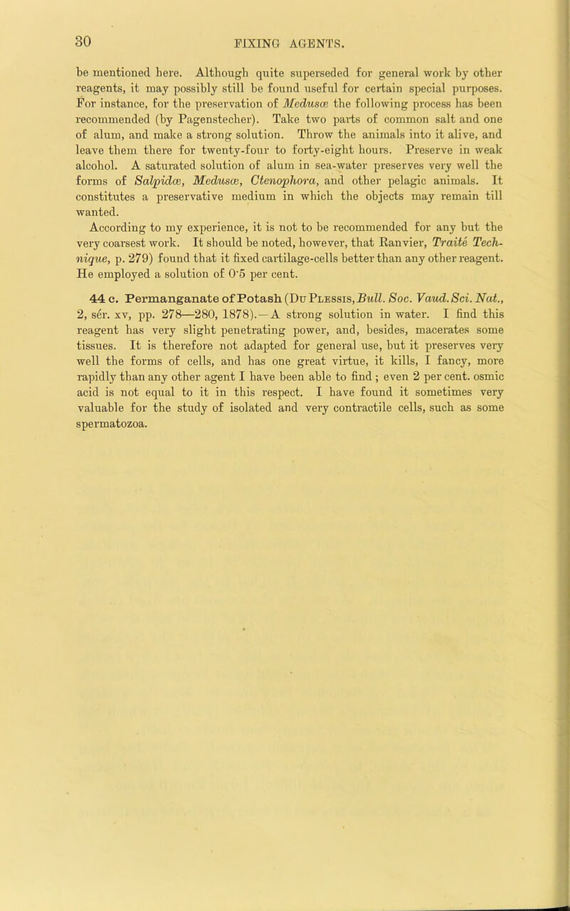 be mentioned here. Although quite superseded for general work by other reagents, it may possibly still be found useful for certain special purposes. For instance, for the preservation of Medusae the following process has been recommended (by Pagenstecher). Take two parts of common salt and one of alum, and make a strong solution. Throw the animals into it alive, and leave them there for twenty-four to forty-eight hours. Preserve in weak alcohol. A saturated solution of alum in sea-water preserves very well the forms of SaVpidce, Medusae, Ctenophora, and other pelagic animals. It constitutes a preservative medium in which the objects may remain till wanted. According to my experience, it is not to be recommended for any but the very coarsest work. It should be noted, however, that Ranvier, Traite Tech- nique, p. 279) found that it fixed cartilage-cells better than any other reagent. He employed a solution of 0'5 per cent. 44 c. Permanganate of Potash (Du Plbssis, HmZL Soc. Vaud. 8ci. Nat, 2, ser. XV, pp. 278—280, 1878).—A strong solution in water. I find this reagent has very slight penetrating power, and, besides, macerates some tissues. It is therefore not adapted for general use, but it preserves very well the forms of cells, and has one great vii’tue, it kills, I fancy, more rapidly than any other agent I have been able to find; even 2 per cent, osmic acid is not equal to it in this respect. I have found it sometimes very valuable for the study of isolated and very contractile cells, such as some spermatozoa.
