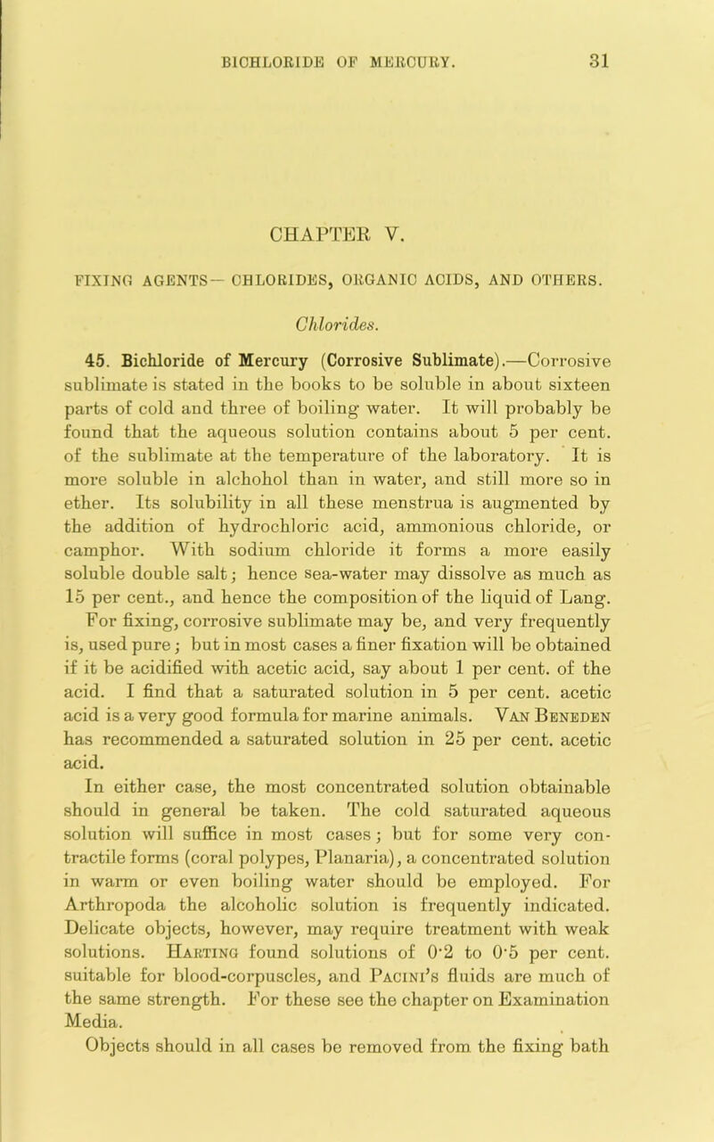 CHAPTER V. FIXING AGENTS— CHLORIDES, ORGANIC ACIDS, AND OTHERS. Chlorides. 45. Bichloride of Merciiry (Corrosive Sublimate).—Corrosive sublimate is stated in the books to be soluble in about sixteen parts of cold and three of boiling water. It will probably be found that the aqueous solution contains about 5 per cent, of the sublimate at the temperature of the laboratory. It is more soluble in alchohol than in water, and still more so in ether. Its solubility in all these menstrua is augmented by the addition of hydrochloric acid, ammonious chloride, or camphor. With sodium chloride it forms a more easily soluble double salt; hence sea-water may dissolve as much as 15 per cent., and hence the composition of the hquidof Lang. For fixing, corrosive sublimate may be, and very frequently is, used pure; but in most cases a finer fixation will be obtained if it be acidified with acetic acid, say about 1 per cent, of the acid. I find that a saturated solution in 5 per cent, acetic acid is a very good formula for marine animals. Van Beneden has recommended a saturated solution in 25 per cent, acetic acid. In either case, the most concentrated solution obtainable should in general be taken. The cold saturated aqueous solution will suffice in most cases; but for some very con- tractile forms (coral polypes, Planaria), a concentrated solution in warm or even boiling water should be employed. For Arthropoda the alcoholic solution is frequently indicated. Delicate objects, however, may require treatment with weak solutions. Hakting found solutions of 0’2 to 0‘5 per cent, suitable for blood-corpuscles, and Pacini’s fluids are much of the same strength. For these see the chapter on Examination Media. Objects should in all cases be removed from the fixing bath
