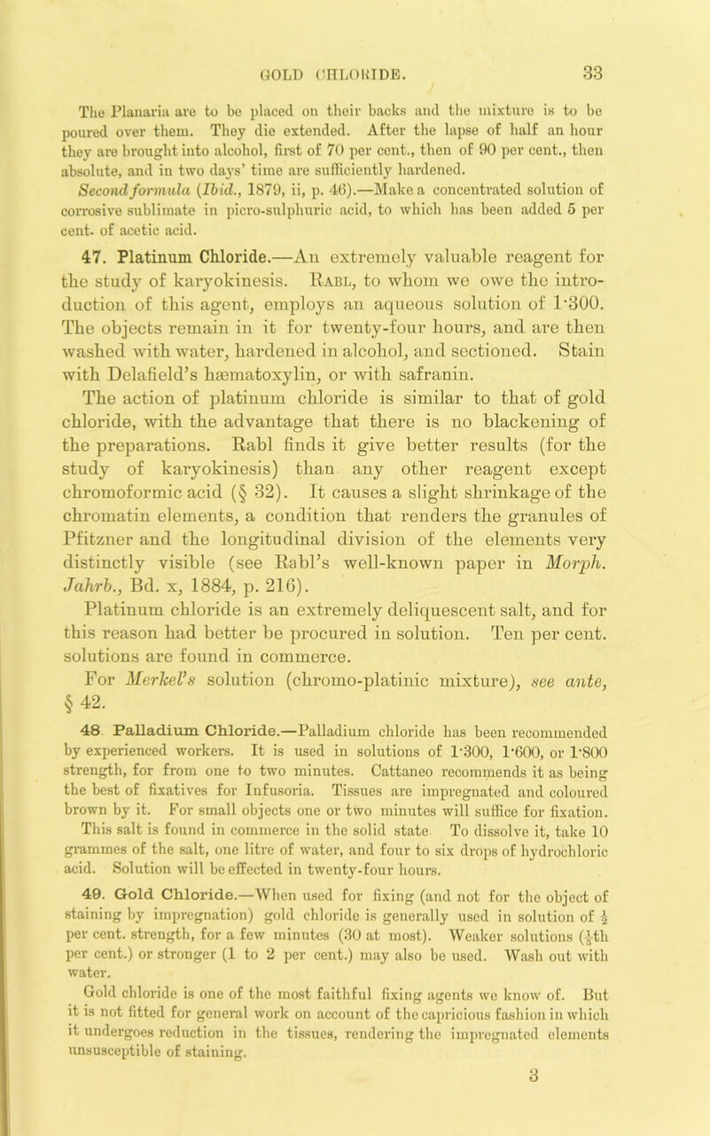 The Planaria are to be placed on their backs and tlie mixture is to be poured over them. They die extended. After tlie lapse of half an hour they are brought into alcohol, firet of 70 per cent., then of 90 per cent., then absolute, and in two days’ time are sufficiently hardened. Second fwmula (Ibid., 1879, ii, p. 46).—Make a concentrated solution of coiTosive sublimate in picro-sulphuric acid, to which has been added 5 per cent, of acetic acid. 47. Platinum Chloride.—Au extremely valuable reagent for the study of karyokinesis. Rabl, to whom we owe the intro- duction of this agent, employs an aqueous solution of 1'300. The objects remain in it for twenty-four hours, and are then washed with water, hardened in alcohol, and sectioned. Stain with Delafield’s htematoxylin, or with safranin. The action of platinum chloride is similar to that of gold chloride, with the advantage that there is no blackening of the preparations. Rabl finds it give better results (for the study of karyokinesis) than any other reagent except chromoformic acid (§ 32). It causes a slight shrinkage of the chromatin elements, a condition that renders the granules of Pfitzner and the longitudinal division of the elements very distinctly visible (see Rabl’s well-known paper in Morph. Jahrh., Bd. x, 1884, p. 216). Platinum chloride is an extremely deliquescent salt, and for this reason had better be procured in solution. Ten per cent, solutions are found in commerce. For MerkeVs solution (chromo-platinic mixture), see ante, §42. 48 Palladium Chloride.—Palladium chloride has been recommended by experienced workers. It is used in solutions of 1'300, 1‘600, or 1‘800 strength, for from one to two minutes. Cattaneo recommends it as being the best of fixatives for Infusoria. Tissues are impregnated and coloured brown by it. For small objects one or two minutes will suffice for fixation. This salt is found in commerce in the solid state To dissolve it, take 10 gi-ammes of the salt, one litre of water, and four to six drops of hydrochloric acid. Solution will be effected in twenty-four hours. 40. Gold Chloride.—When used for fixing (and not for the object of staining by impregnation) gold chloride is generally used in solution of i per cent, strength, for a few minutes (30 at most). Weaker solutions (ith per cent.) or stronger (1 to 2 per cent.) may also be used. Wash out with water. Gold chloride is one of the most faithful fixing agents we know of. But it is not fitted for general work on account of the capricious fashion in which it undergoes reduction in the tissues, rendering the impregnated elements unsusceptible of staining. 3