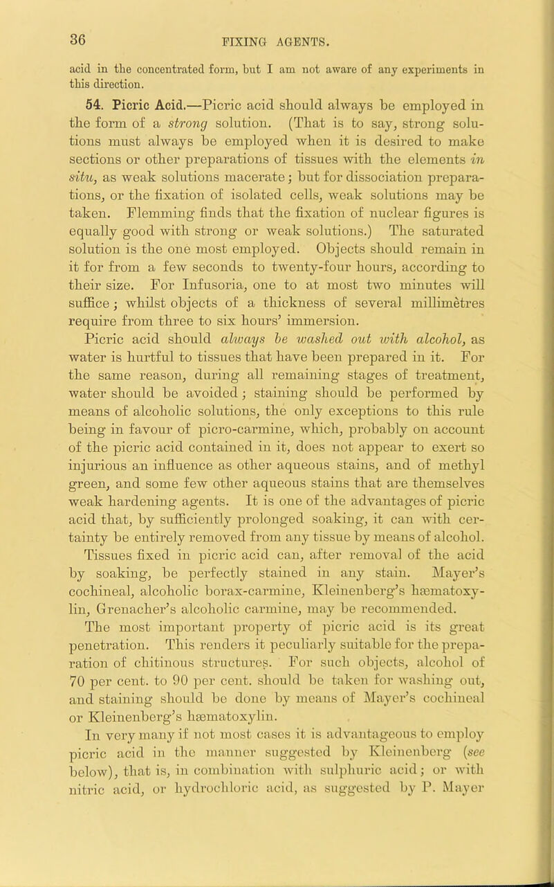 acid in the concentrated form, but I am not aware of any experiments in this direction. 54. Picric Acid.—Picric acid should always be employed in the form of a strong solution. (That is to say, strong solu- tions must always be employed when it is desired to make sections or other preparations of tissues 'with the elements in situ, as weak solutions macerate; but for dissociation prepara- tions, or the fixation of isolated cells, weak solutions may be taken. Flemming finds that the fixation of nuclear figures is equally good with strong or weak solutions.) The saturated solution is the one most employed. Objects should remain in it for from a few seconds to twenty-four hours, according to their size. For Infusoria, one to at most two minutes will sufl&ce; whilst objects of a thickness of several millimetres require from three to six hours’ immersion. Picric acid should always he washed out with alcohol, as water is hurtful to tissues that have been prepared in it. For the same reason, during all remaining stages of treatment, water should be avoided; staining should be performed by means of alcoholic solutions, the only exceptions to this rule being in favour of picro-carmine, which, probably on account of the picric acid contained in it, does not appear to exert so injurious an influence as other aqueous stains, and of methyl green, and some few other aqueons stains that are themselves weak hardening agents. It is one of the advantages of picric acid that, by sufficiently prolonged soaking, it can with cer- tainty be entirely removed from any tissue by meaus of alcohol. Tissues fixed in picric acid can, after removal of the acid by soaking, be perfectly stained in any stain. Mayer’s cochineal, alcoholic borax-carmine, Kleinenberg’s htematoxy- lin, Grenacher’s alcoholic carmine, may be recommended. The most important property of picric acid is its great penetration. This renders it peculiarly suitable for the prepa- ration of chitinous structures. For such objects, alcohol of 70 per cent, to 90 per cent, should be taken for washing ont, and staining should bo done by means of Mayer’s cochineal or Kleinenberg’s hsematoxylin. In very many if not most cases it is advantageous to employ picric acid in the manner suggested by Kleinenberg {see below), that is, in combiiiatiou with sulphuric acid; or with nitric acid, or hydrochloric acid, as suggested by P. Mayer