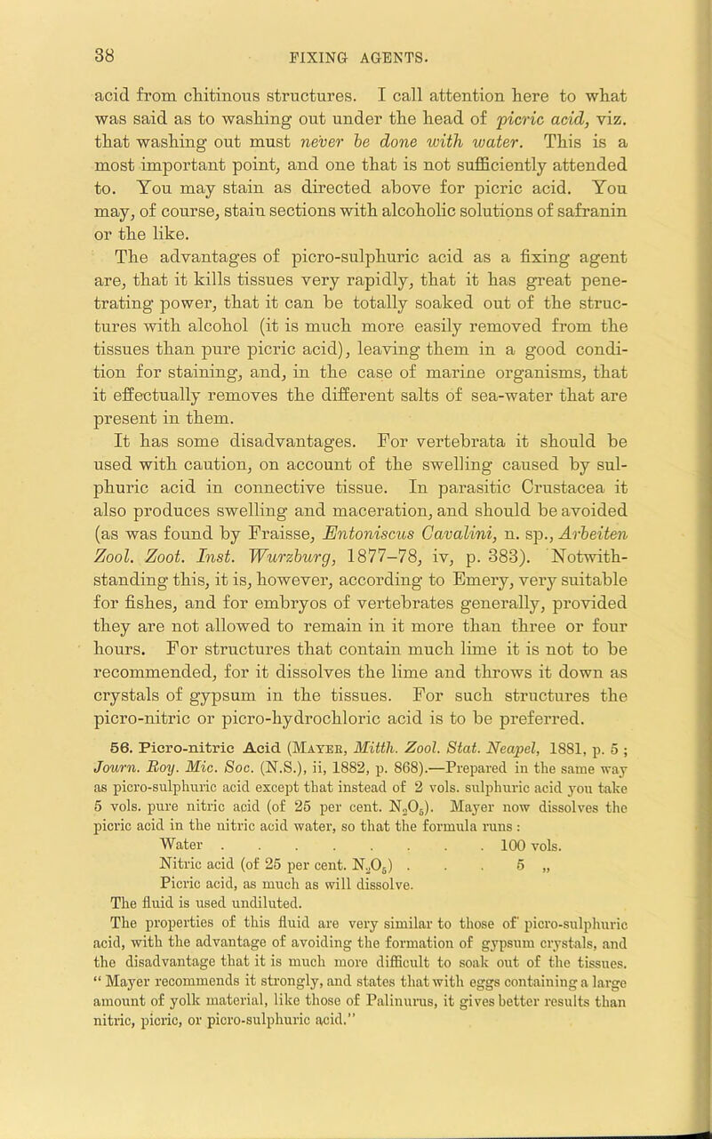 acid from cMtinous structures. I call attention here to what was said as to washing out under the head of picric acid, viz. that washing out must never be done with water. This is a most important point, and one that is not sufficiently attended to. You may stain as directed above for picric acid. You may, of course, stain sections with alcoholic solutions of safranin or the like. The advantages of picro-sulphuric acid as a fixing agent are, that it kills tissues very rapidly, that it has great pene- trating power, that it can be totally soaked out of the struc- tures with alcohol (it is much more easily removed from the tissues than pure picric acid), leaving them in a good condi- tion for staining, and, in the case of marine organisms, that it effectually removes the different salts of sea-water that are present in them. It has some disadvantages. For vertebrata it should be used with caution, on account of the swelling caused by sul- phuric acid in connective tissue. In parasitic Crustacea it also produces swelling and maceration, and should be avoided (as was found by Fraisse, Entoniscus Gavalini, n. sp., Arheiten Zool. Zoot. Inst. Wurzburg, 1877-78, iv, p. 383). Notwith- standing this, it is, however, according to Emery, very suitable for fishes, and for embryos of vertebrates generally, provided they are not allowed to remain in it more than three or four hours. For structures that contain much lime it is not to be recommended, for it dissolves the lime and throws it down as crystals of gypsum in the tissues. For such structures the picro-nitric or picro-hydrochloric acid is to be preferred. 56. Picro-nitric Acid (Mayee, Mittli. Zool. Stat. Neapel, 1881, p. 5 ; Journ. Boy. Mic. Soc. (N.S.), ii, 1882, p. 868).—Preiiared in the same way as picro-sulphuric acid except that instead of 2 vols. sulphuric acid you take 5 vols. pure nitric acid (of 25 per cent. N0O5). Mayer now dissolves the picric acid in the nitric acid water, so that the formula runs: Water 100 vols. Nitric acid (of 25 per cent. N^Oj) . . . 5 „ Picric acid, as much as will dissolve. The fluid is used undiluted. The properties of this fluid are very similar to those of picro-sulphuric acid, with the advantage of avoiding the formation of gypsum crystals, and the disadvantage that it is much more diflSicult to soak out of the tissues. “ Mayer recommends it strongly, and states that with eggs containing a large amount of yolk material, like those of Palinunis, it gives better results than nitric, picric, or picro-sulphuric acid.”