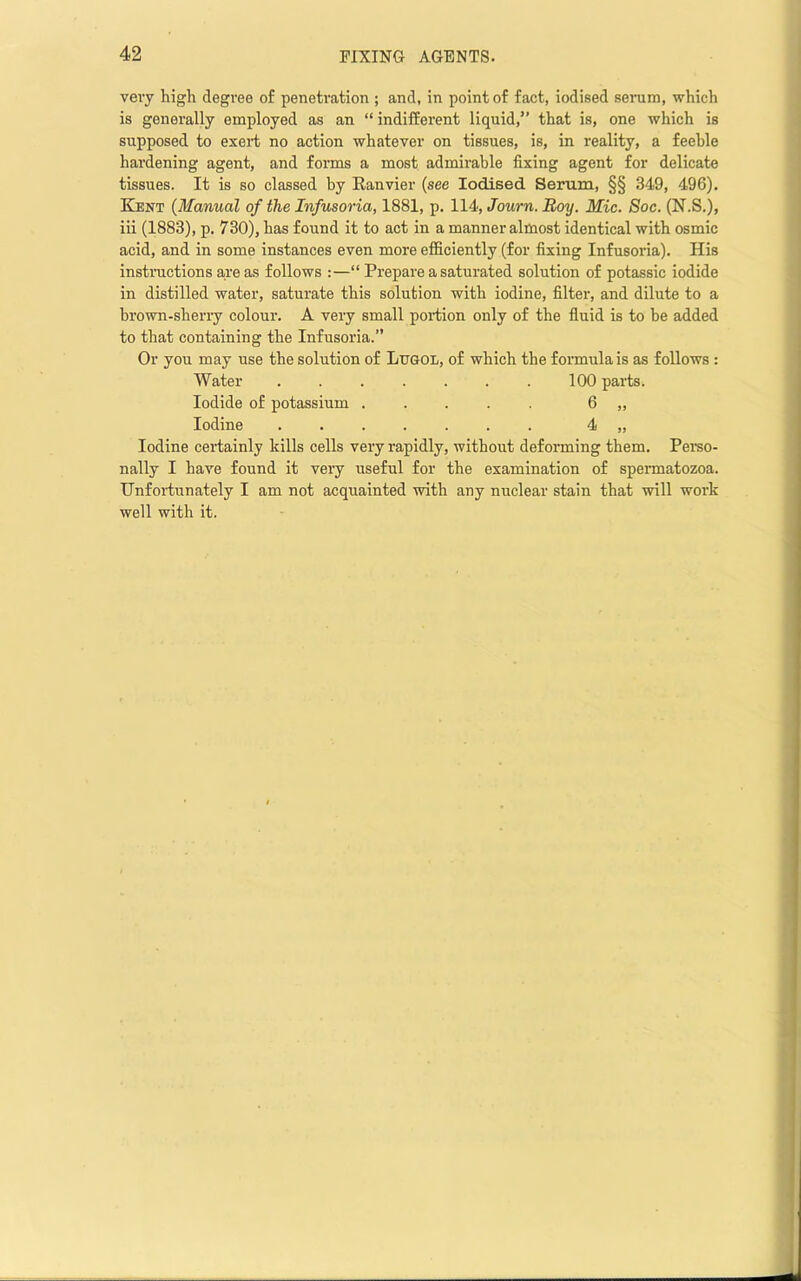 very high degree of penetration ; and, in point of fact, iodised serum, which is generally employed as an “indifferent liquid,” that is, one which is supposed to exert no action whatever on tissues, is, in reality, a feeble hardening agent, and forms a most admirable fixing agent for delicate tissues. It is so classed by Ranvier (see Iodised Serum, §§ 349, 496). Kent {Manual of the Infusoria, 1881, p. 114, Journ. Boy. Mic. Soc. (N.S.), iii (1883), p. 730), has found it to act in a manner almost identical with osmic acid, and in some instances even more efiiciently (for fixing Infusoria). His instiTictions a-re as follows :—“ Prepare a saturated solution of potassic iodide in distilled water, saturate this solution with iodine, filter, and dilute to a brown-sheriy colour. A very small portion only of the fluid is to be added to that containing the Infusoria.” Or you may use the solution of Lugol, of which the formula is as follows : Water ....... 100 parts. Iodide of potassium . . . . 6 „ Iodine 4 „ Iodine certainly kills cells very rapidly, without deforming them. Pemo- nally I have found it very useful for the examination of spennatozoa. Unfordiunately I am not acquainted with any nuclear stain that will woi’k well with it.