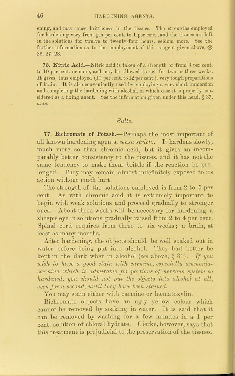 euiug, and may cause brittleness in the tissues. The strengths employed for hardening vary from ith per cent, to 1 per cent., and the tissues are left in the solutions for twelve to twenty-four hours, seldom more. See the further information as to the employment of this reagent given above, §§ 26. 27, 28. 76. Nitric Acid.—Nitric acid is taken of a strength of from 3 per cent, to 10 per cent, or more, and may he allowed to act for two or three weeks. It gives, thus employed (10 per cent, to 12 per cent.), very tough preparations of brain. It is also conveniently used by employing a very shoid immersion and completing the hardening with alcohol, in which case it is properly con- sidered as a fixing agent. See the information given under this head, § 37, ante. Salts. 77. Bichromate of Potash.—Perhaps the most important of all known hardening agents, sensu stricto. It hardens slowly, much more so than chromic acid, but it gives an incom- parably better consistency to the tissues, and it has not the same tendency to make them brittle if the reaction be pro- longed. They may remain almost indefinitely exposed to its action without much hurt. The strength of the solutions employed is from 2 to 5 per cent. As with chromic acid it is extremely important to begin with weak solutions and proceed gradually to stronger ones. About three weeks will be necessary for hardening a sheep’s eye in solutions gradually raised from 2 to 4 per cent. Spinal cord requires from three to six weeks; a brain, at least as many months. After hardening, the objects should be well soaked out in water before being put into alcohol. They had better be kept in the dark when in alcohol (see above, § 30). If you wish, to have a good stain with carmine, especially ammonia- carmine, which is admirable for portions of nervous system su hardened, you, should not put the objects into alcohol at all, even for a second, until they have been stained. You may stain either with carmine or hasmatoxylin. Bichromate objects have an ugly yellow colour which cannot be removed by soaking in water. It is said that it can be removed by washing for a few minutes in a 1 per cent, solution of chloral hydrate. Gierke, however, says that this treatment is prejudicial to the preservation of the tissues.