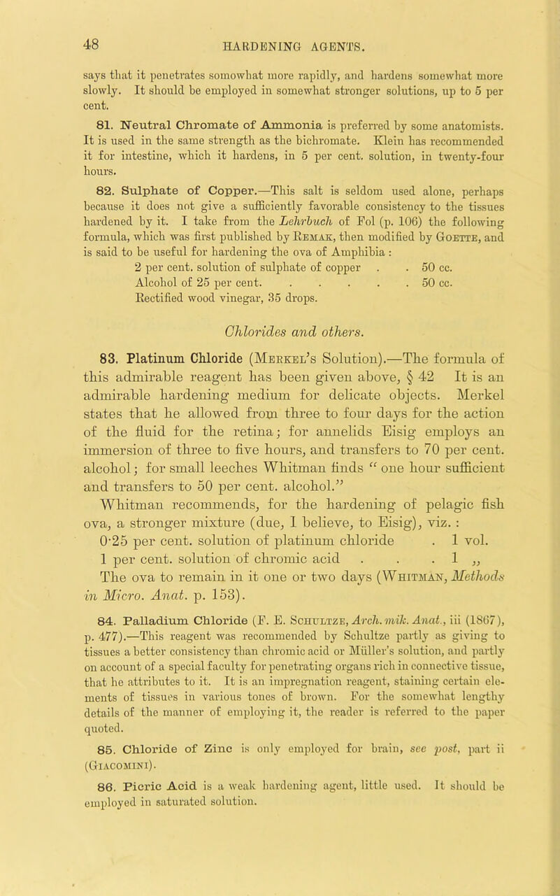 says that it penetrates somewhat more rapidly, and hardens somewliat more slowly. It should be employed in somewhat stronger solutions, up to 5 per cent. 81. Neutral Chromate of Ammonia is preferred by some anatomists. It is used in the same strength as the bichromate. Klein has recommended it for intestine, which it hardens, in 5 per cent, solution, in twenty-four hours. 82. Sulphate of Copper.—This salt is seldom used alone, perhaps because it does not give a sufficiently favorable consistency to the tissues hardened by it. I take from the Lehrhuch of Fol (p. 106) the following formula, which was first published by Remak, then modified by Goette, and is said to be useful for hardening the ova of Amphibia : 2 per cent, solution of sulphate of copper . . 50 cc. Alcohol of 25 per cent. . . . . . 50 cc. Rectified wood vinegar, 35 drops. Chlorides and other's. 83. Platinum Chloride (Merkel’s Solution).—The formula of this admirable reagent has been given above^ § 42 It is an admirable hardening medium for delicate objects. Merkel states that he allowed from three to four days for the action of the fluid for the retina; for annelids Eisig employs an immersion of three to five hourSj and transfers to 70 per cent, alcohol; for small leeches Whitman finds “ one hour sufficient and transfers to 50 per cent, alcohol.” Whitman recommends, for the hardening of pelagic fish ova, a stronger mixture (due, 1 believe, to Eisig), viz. : 0'25 per cent, solution of platinum chloride . 1 vol. 1 per cent, solution of chromic acid . . . 1 ,, The ova to remain in it one or two days (Whitman, Methods in Micro. Anat. p. 153). 84. Palladium Chloride (P. E. SenvLTZE, Arch.mik. Anat., iii (1867), p. 477).—This reagent was recommended by Schultze partly as giving to tissues a better consistency than chromic acid or Muller’s solution, and partly on account of a special faculty for penetrating organs rich in connective tissue, that he attributes to it. It is an impregnation reagent, staining certain ele- ments of tissues in various tones of brown. For the somewhat lengthy details of the manner of employing it, the reader is referred to the paper quoted. 85. Chloride of Zinc is only employed for brain, see post, part ii (Giacomini). 86. Picric Acid is a weak hardening agent, little used. It should he employed in saturated solution.
