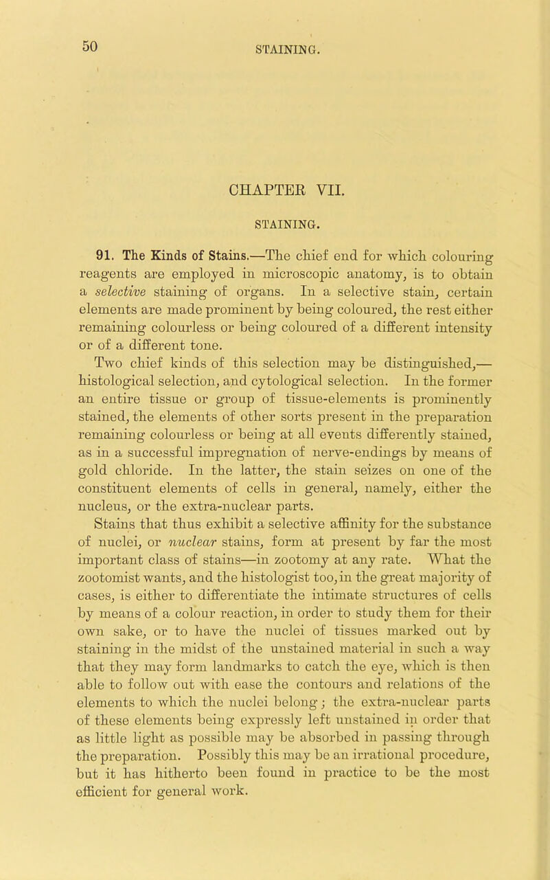 CHAPTER VII. STAINING. 91. The Kinds of Stains.—The chief end for which colouring reagents are employed in microscopic anatomy, is to obtain a selective staining of organs. In a selective stain, certain elements are made prominent by being coloured, the rest either remaining colourless or being coloured of a different intensity or of a different tone. Two chief kinds of this selection may be distinguished,— histological selection, and cytological selection. In the former an entire tissue or group of tissue-elements is prominently stained, the elements of other sorts present in the preparation remaining colourless or being at all events differently stained, as in a successful impregnation of nerve-endings by means of gold chloride. In the latter, the stain seizes on one of the constituent elements of cells in general, namely, either the nucleus, or the extra-nuclear parts. Stains that thus exhibit a selective affinity for the substance of nuclei, or nuclear stains, form at present by far the most important class of stains—in zootomy at any rate. What the zootomist wants, and the histologist too, in the great majority of cases, is either to differentiate the intimate structures of cells by means of a colour reaction, in order to study them for their own sake, or to have the nuclei of tissues marked out by staining in the midst of the unstained material in such a way that they may form landmarks to catch the eye, which is then able to follow out with ease the contours and relations of the elements to which the nuclei belong; the extra-nuclear parts of these elements being expressly left unstained in order that as little light as possible may be absorbed in passing through the preparation. Possibly this may be an irrational procedure, but it has hitherto been found in practice to be the most efficient for general work.