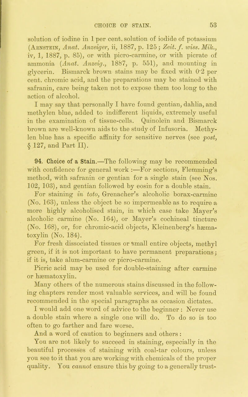 solution of iodine in 1 per cent, solution of iodide of potassium (Aenstein, Anat. Anzeiger, ii, 1887, p. 125; Zeit. f. wiss.Mik., iv, 1, 1887, p. 85), or with picro-carmine, or with picrate of ammonia [Anai. Anzeig., 1887, p. 551), and mounting in glycerin. Bismarck brown stains may be fixed with O’2 per cent, chromic acid, and the preparations may be stained with safranin, care being taken not to expose them too long to the action of alcohol. I may say that personally I have found gentian, dahlia, and methylen blue, added to indifferent liquids, extremely useful in the examination of tissue-cells. Quinolein and Bismarck brown are well-known aids to the study of Infusoria. Methy- len blue has a specific affinity for sensitive nerves (see post, § 127, and Part II). 94. Choice of a Stain.—The following may be recommended with confidence for general work :—For sections, Flemming’s method, wdth safranin or gentian for a single stain (see Nos. 102, 103), and gentian followed by eosin for a double stain. For staining in toto, Grenacher’s alcoholic borax-carmine (No. 163), unless the object be so impermeable as to require a more highly alcoholised stain, in which case take Mayer’s alcoholic carmine (No. 164), or Mayer’s cochineal tincture (No. 168), or, for chromic-acid objects, Kleinenberff’s haema- toxylin (No. 184). For fresh dissociated tissues or ■small entire objects, methyl green, if it is not important to have permanent preparations; if it is, take alum-carmine or picro-carmine. Picric acid may be used for double-staining after carmine or haematoxylin. Many others of the numerous stains discussed in the follow- ing chapters render most valuable services, and will be found recommended in the special paragraphs as occasion dictates. I would add one word of advice to the beginner : Never use a double stain where a single one will do. To do so is too often to go farther and fare worse. And a word of caution to beginners and others : You are not likely to succeed in staining, especially in the beautiful processes of staining with coal-tar colours, unless you see to it that you are working with chemicals of the proper quality. You cannot ensure this by going to a generally trust-