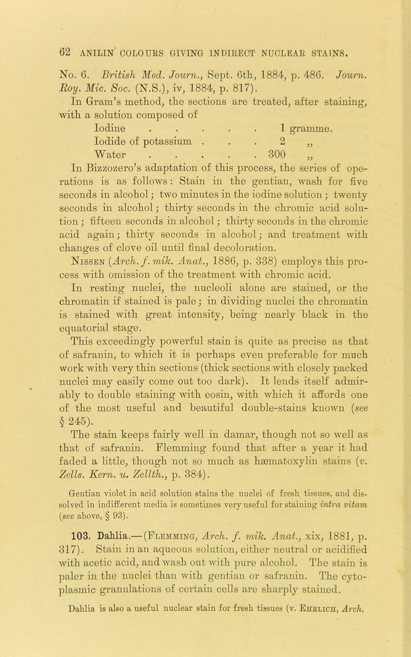 No. 6. British Med. Journ., Sept. 6th, 1884, p. 486. Journ. Roy. Mic. Soc. (N.S.), iv, 1884, p. 817). In Gram’s method, the sections are treated, after staining, with a solution composed of Iodine ..... 1 gramme. Iodide of potassium . . . 2 ,, Water ..... 300 „ In Bizzozero’s adaptation of this process, the series of ope- rations is as follows : Stain in the gentian, wash for five seconds in alcohol; two minutes in the iodine solution ; twenty- seconds in alcohol; thirty seconds in the chromic acid solu- tion ; fifteen seconds in alcohol j thirty seconds in the chromic acid again; thirty seconds in alcohol; and treatment -with changes of clove oil until final decoloration. Nissen {Arch. f. mik. Anat., 1886, p. 338) employs this pro- cess with omission of the treatment -with chromic acid. In resting nuclei, the nucleoli alone are stained, or the chromatin if stained is pale; in dividing nuclei the chromatin is stained with great intensity, being nearly black in the equatorial stage. This exceedingly powerful stain is quite as precise as that of safranin, to which it is perhaps even preferable for much work with very thin sections (thick sections with closely packed nuclei may easily come out too dark). It lends itself admir- ably to double staining with eosin, with which it affords one of the most useful and beautiful double-stains known {see § 245). The stain keeps fairly well in damar, though not so well as that of safranin. Flemming found that after a year it had faded a little, though not so much as hematoxylin stains {v. Zells. Kern. u. Zellth., p. 384). Gentian violet in acid solution stains the nuclei of fresh tissues, and dis- solved in indifferent media is sometimes very useful for staining intra vitavi (see above, § 93). 103. Dahlia.— (Flemming, Arch. f. mik. Anat., xix, 1881, p. 317). Stain in an aqueous solution, either neutral or acidified with acetic acid, and wash out with pure alcohol. The stain is paler in the nuclei than with gentian or safranin. The cyto- plasmic granulations of certain cells are sharply stained. Dahlia is also a useful nuclear stain for fresh tissues (v. Ehelich, Arch.