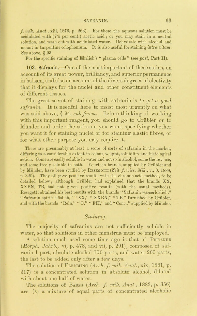 /. mik. Anat., xiii, 1876, p. 263). For these the aqueous solution must be acidulated with (7’5 per cent.) aeetic acid; or you may stain in a neutral solution, and wash out with acidulated water. Dehydrate with alcohol and mount in turpentine colophonium. It is also useful for staining intra vitam. See above, § 93. For the speeific staining of Ehrlich’s “ plasma cells” {see post, Part II). 103. Safranin.—One of the most important of these stains, on account of its great power, brilliancy, and superior permanence in balsam, and also on account of the divers degrees of electivity that it displays for the nuclei and other constituent elements of different tissues. The great secret of staining with safranin is to get a good safranin. It is needful here to insist most urgently on what was said above, § 94, suh finem. Before thinking of working with this important reagent, you should go to Griibler or to Miinder and order the safranin you want, specifying whether you want it for staining nuclei or for staining elastic fibres, or for what other purpose you may require it. There are presumably at least a score of sorts of safranin in the market, differing to a considerable extent in colour, weight, solubility and histological action. Some are easil}' soluble in water and not so in alcohol, some the reverse, and some freely soluble in both. Foui'teen brands, supplied by Griibler and by Miinder, have been studied by Resegotti {Zeit. f. wiss. Mik., v., 3, 1888, p. 320). They all gave positive results with the chromic acid method, to be detailed below; although Griibler had explained that the brands XX, XXBN, TB, had not given positive results (with the usual methods). Resegotti obtained his best results with the brands “ Safranin wasserloslich,” “ Safranin spiritusloslich,” “ XX,” “ XXBN,” “ TB,” furnished by Griibler, and with the brands “ Rein,” “ 0,” “ FII,” and “ Cone.,” supplied by Miinder. Staining. The majority of safranins are not sufficiently soluble in water, so that solutions in other menstrua must be employed. A solution much used some time ago is that of Ppitznek {Morph. Jahrh., vi, p. 478, and vii, p. 291), composed of saf- ranin 1 part, absolute alcohol 100 part.s, and water 200 pax’ts, the last to be added only after a few days. The solution of Flemming {Arch. f. mik. Anat., xix, 1881, p. 317) is a concentrated solution in absolute alcohol, diluted with about one half of water. The solutions of Babes {Arch. f. mik. Anat., 1883, p. 356) are (a) a mixture of equal parts of concentrated alcoholic