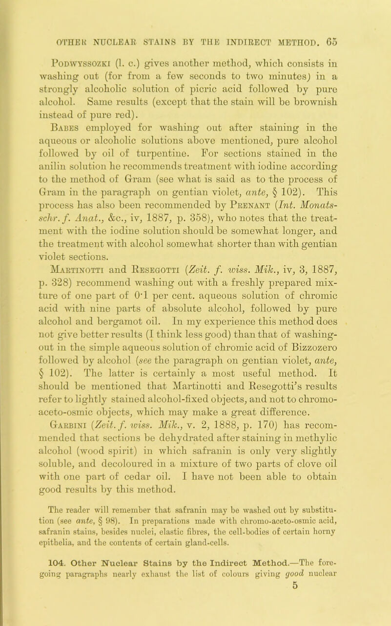 PoDWYSSOZKi (1. c.) gives another method, which consists in washing out (for from a few seconds to two minutes) in a strongly alcoholic solution of picric acid followed by pure alcohol. Same results (except that the stain will be brownish instead of pure red). Babes employed for washing out after staining in the aqueous or alcoholic solutions above mentioned, pure alcohol followed by oil of turpentine. For sections stained in the anilin solution he recommends treatment with iodine according to the method of G-ram (see what is said as to the process of Gram in the paragraph on gentian violet, ante, § 102). This process has also been recommended by Peenant {Int. Monats- schr.f. Anat., &c., iv, 1887, p. 358), who notes that the treat- ment with the iodine solution should be somewhat longer, and the treatment with alcohol somewhat shorter than with gentian violet sections. Martinotti and Resegotti {Zeit. f. wiss. Mik., iv, 3, 1887, p. 328) recommend washing out with a freshly prepared mix- ture of one part of OT per cent, aqueous solution of chromic acid -with nine parts of absolute alcohol, followed by pure alcohol and bergamot oil. In my experience this method does not give better results (I think less good) than that of washing- out in the simple aqueous solution of chromic acid of Bizzozero followed by alcohol {see the paragraph on gentian violet, ante, § 102). The latter is certainly a most useful method. It should be mentioned that Martinotti and Resegotti^s results refer to lightly stained alcohol-fixed objects, and not to chromo- aceto-osmic objects, which may make a great difference. Garbini {Zeit. f. wiss. Mik., v. 2, 1888, p. 170) has recom- mended that sections be dehydrated after staining in methylic alcohol (wood spirit) in which safranin is only very slightly soluble, and decoloured in a mixture of two parts of clove oil with one part of cedar oil. I have not been able to obtain good results by this method. The readei’ will remember that safranin may be washed out by substitu- tion (see ante, § 98). In preparations made with chromo-aceto-osmic acid, safranin stains, besides nuclei, elastic fibres, the cell-bodies of certain horny epithelia, and the contents of certain gland-cells. 104. Other Nuclear Stains by the Indirect Method.—The fore- going paragraphs nearly exhaust the list of colours giving good nuclear 5