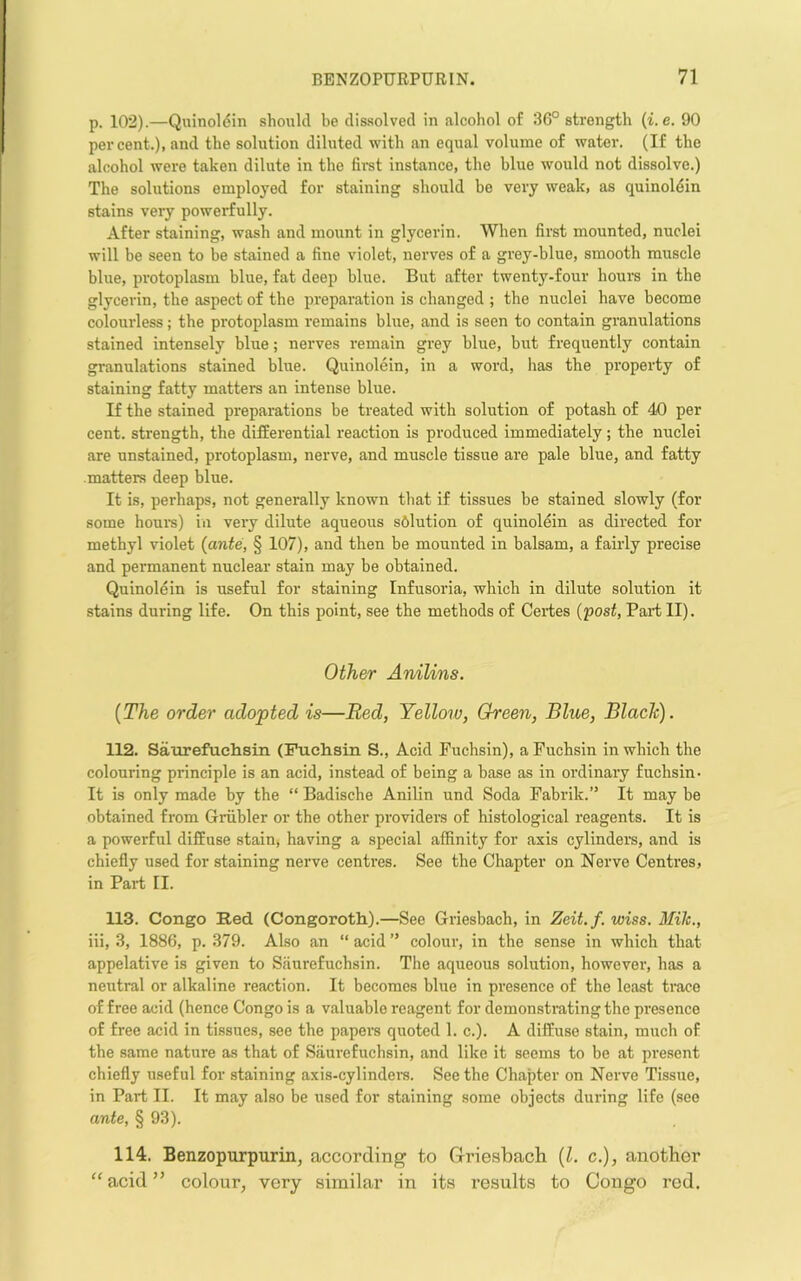 p. 102).—Quinoldin should be dissolved in alcohol of 36° strength {i.e. 90 percent.), and the solution diluted with an equal volume of water. (If the alcohol were taken dilute in the fimt instance, the blue would not dissolve.) The solutions employed for staining should be very weak, as quinoldin stains very powerfully. After staining, wash and mount in glycerin. When first mounted, nuclei will be seen to be stained a fine violet, nerves of a grey-blue, smooth muscle blue, protoplasm blue, fat deep blue. But after twenty-four hours in the glycerin, the aspect of the preparation is changed ; the nuclei have become colourless; the protoplasm remains blue, and is seen to contain granulations stained intensely blue; nerves remain grey blue, but frequently contain granulations stained blue. Quinolein, in a word, has the property of staining fatty matters an intense blue. If the stained preparations be treated with solution of potash of 40 per cent, strength, the differential reaction is produced immediately; the nuclei are unstained, protoplasm, nerve, and muscle tissue are pale blue, and fatty matters deep blue. It is, perhaps, not generally known that if tissues be stained slowly (for some hour’s) in very dilute aqueous s6lution of quinolein as directed for methyl violet (ante, § 107), and then be mounted in balsam, a fairly precise and permanent nuclear stain may be obtained. Quinolein is useful for staining Infusoria, which in dilute solution it stains during life. On this point, see the methods of Certes (post, Pai't II). Other Anilins. (The order adopted is—Red, Yellow, Green, Blue, Blade). 112. Saurefuchsin (Fuchsin S., Acid Fuchsin), a Fuchsin in which the colouring principle is an acid, instead of being a base as in ordinary fuchsin- It is only made by the “ Badische Anilin und Soda Fabrik.” It may be obtained from Griibler or the other providers of histological reagents. It is a powerful diffuse stain, having a special affinity for axis cylinders, and is chiefly used for staining nerve centres. See the Chapter on Nerve Centres, in Part II. 113. Congo Red (Congorotli).—See Griesbach, in Zeit.f. wiss. Mile., iii, 3, 1886, p. 379. Also an “ acid ” colour, in the sense in which that appelative is given to Saurefuchsin. The aqueous solution, however, has a neutral or alkaline reaction. It becomes blue in presence of the least trace of free acid (hence Congo is a valuable reagent for demonstrating the presence of free acid in tissues, see the papers quoted 1. c.). A diffuse stain, much of the same nature as that of Siiui’efuchsin, and like it seems to be at present chiefly useful for staining axis-cylindere. See the Chapter on Nerve Tissue, in Part II. It may also be used for staining some objects during life (see ante, § 93). 114. Benzopurpurin, according to Griesbacli (1. c.), another “acid” colour, very similar in its results to Congo rod.