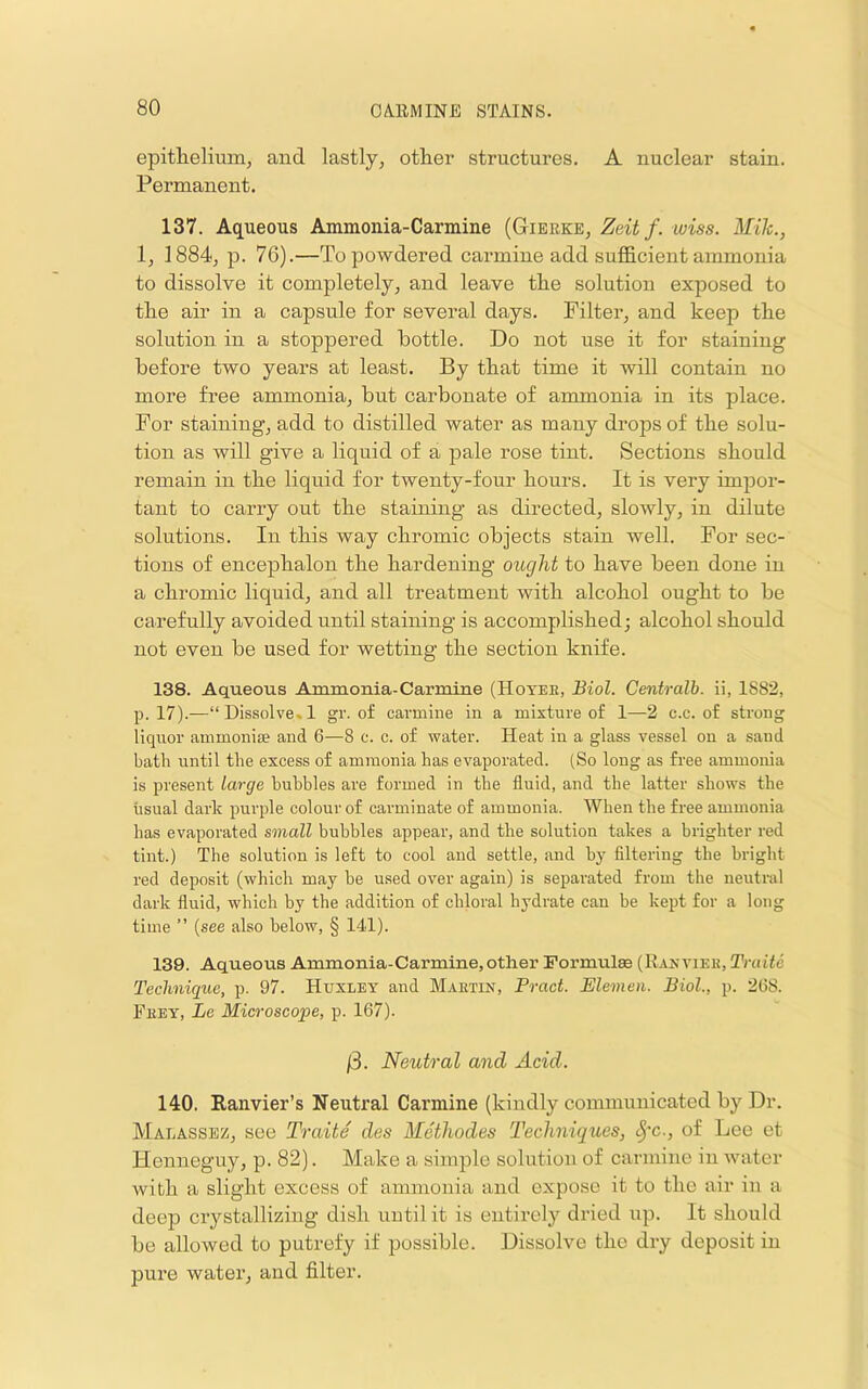 epitlieliunij and lastly, other structures, A nuclear stain. Permanent. 137. Aqueous Ammonia-Carmine (Gierke, Zeit f. wiss. Mile., 1, 1884, p. 76).—To powdered carmine add sufficient ammonia to dissolve it completely, and leave the solution exposed to the air in a capsule for several days. Filter, and keep the solution in a stoppered bottle. Do not use it for staining before two years at least. By that time it will contain no more free ammonia, but carbonate of ammonia in its place. For staining, add to distilled water as many drops of the solu- tion as will give a liquid of a pale rose tint. Sections should remain in the liquid for twenty-four hours. It is very impor- tant to carry out the staining as directed, slowly, in dilute solutions. In this way chromic objects stain well. For sec- tions of encephalon the hardening ought to have been done in a chromic liquid, and all treatment with alcohol ought to be carefully avoided until staining is accomplished; alcohol should not even be used for wetting the section knife. 138. Aqueous Ammonia-Carmine (Hotee, Biol. Centralb. ii, 1882, p. 17).—“ Dissolve. 1 gr. of carmine in a mixture of 1—2 c.c. of strong liquor ammonise and 6—8 c. c. of water. Heat in a glass vessel on a sand bath until the excess of ammonia has evaporated. (So long as free ammonia is present large bubbles are formed in the fluid, and the latter shows the usual dark purple colour of carminate of ammonia. When the free ammonia has evaporated small bubbles appear, and the solution takes a brighter red tint.) The solution is left to cool and settle, and by filtering the bright red deposit (which may be used over again) is separated from the neutral dark fluid, which by the addition of chloral hydrate can be kept for a long time ” {see also below, § 141). 139. Aqueous Ammonia-Carmine, other Formulae (Ranviee, Truite Technique, p. 97. Huxley and Maetin, Bract. Elemen. Biol., p. 268. Feet, Le Microscope, p. 167). /3. Neutral and Acid. 140. Ranvier’s Neutral Carmine (kiudly communicated by Dr. Malassez, see Traite des Methodes Techniques, §'c., of Lee et Henneguy, p. 82). Make a simple solution of carmine in water with a slight excess of ammonia and expose it to the air in a deep crystallizing dish until it is entirely dried up. It should be allowed to putrefy if possible. Dissolve the dry deposit in pure water, and filter.
