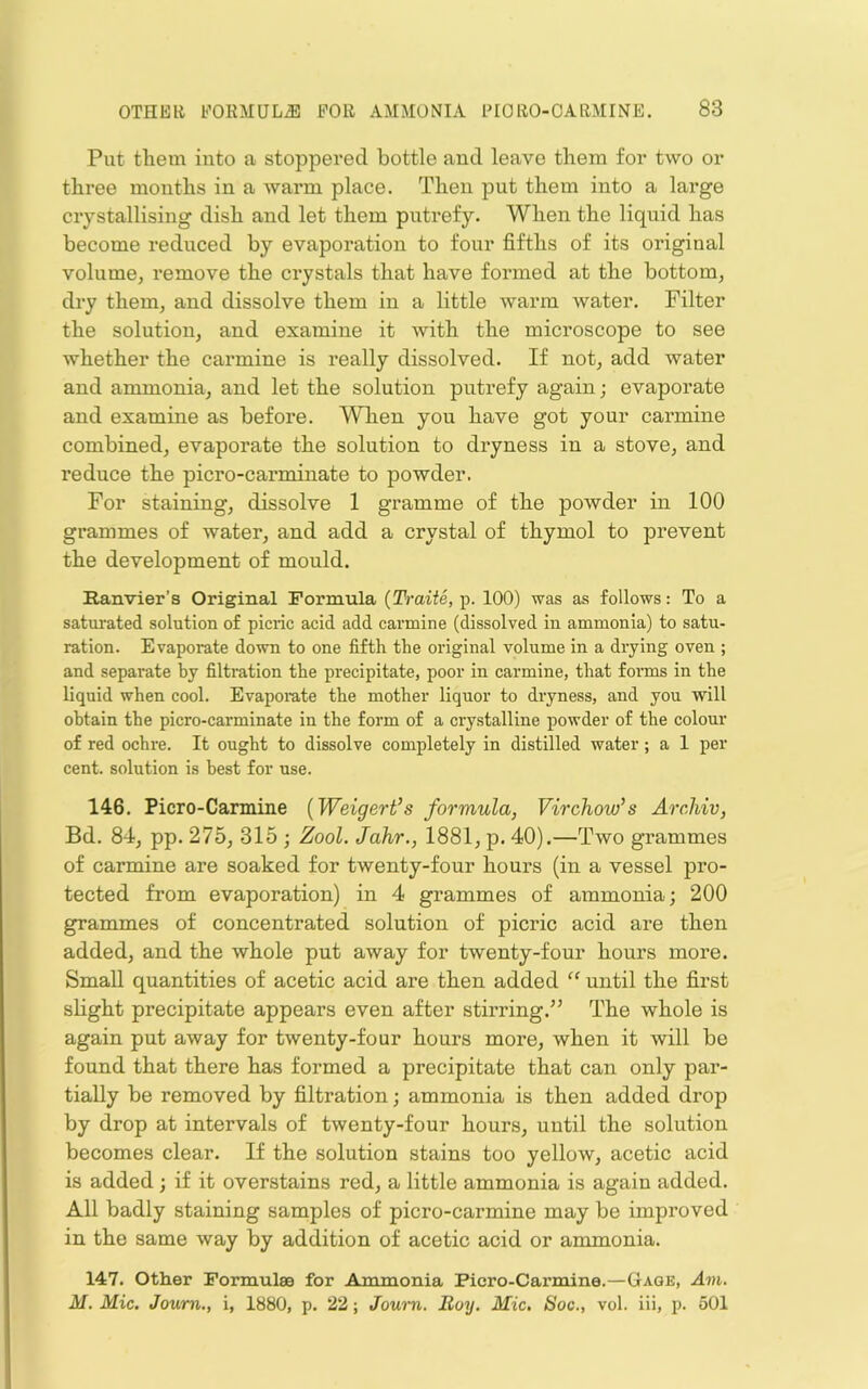 Put tliem into a stoppered bottle and leave them for two or three months in a warm place. Then put them into a large crystallising dish and let them putrefy. When the liquid has become reduced by evaporation to four fifths of its original volume, remove the crystals that have formed at the bottom, dry them, and dissolve them in a little wann water. Filter the solution, and examine it with the microscope to see whether the carmine is really dissolved. If not, add water and ammonia, and let the solution putrefy again; evaporate and examine as before. When you have got your carmine combined, evaporate the solution to dryness in a stove, and reduce the picro-carminate to powder. For staining, dissolve 1 gramme of the powder in 100 grammes of water, and add a crystal of thymol to prevent the development of mould, Ranvier’s Original Formula (Traite, p. 100) was as follows: To a satui’ated solution of picric acid add carmine (dissolved in ammonia) to satu- ration. Evaporate down to one fifth the original volume in a drying oven ; and separate by filtration the precipitate, poor in carmine, that foi’ms in the liquid when cool. Evaporate the mother liquor to dryness, and you will obtain the picro-carminate in the form of a crystalline powder of the colour of red ochre. It ought to dissolve completely in distilled water; a 1 per cent, solution is best for use. 146. Piero-Carmine {Weigert’s formula, Virchow's ArcMv, Bd. 84, pp. 275, 315 • Zool. Jahr., 1881, p. 40).—Two grammes of carmine are soaked for twenty-four hours (in a vessel pro- tected from evaporation) in 4 grammes of ammonia; 200 grammes of concentrated solution of picric acid are then added, and the whole put away for twenty-four hours more. Small quantities of acetic acid are then added “ until the first slight precipitate appears even after stirring.’’ The whole is again put away for twenty-four hours more, when it will be found that there has formed a precipitate that can only par- tially be removed by filtration; ammonia is then added drop by drop at intervals of twenty-four hours, until the solution becomes clear. If the solution stains too yellow, acetic acid is added; if it overstains red, a little ammonia is again added. All badly staining samples of picro-carmine may be improved in the same way by addition of acetic acid or ammonia. 147. Other Formulae for Ammonia Ficro-Carmine.—Gage, Am. M. Mic. Joum., i, 1880, p. 22; Jown. Boy. Mic, Soc., vol. iii, p. 501