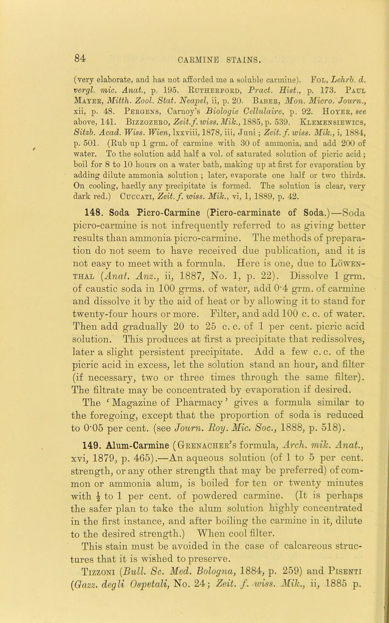(very elaborate, and has not afforded me a soluble carmine). Fol, Lehrb. d. vergl. mic. Anat., p. 195. Rutheefohd, Pract. Hist., p. 173. Paul Matee, Mitth. Zool. Stat. Neapel, ii, p. 20. Babee, Mon. Micro. Journ., xii, p. 48. Pbegens, Carnoy’s Biologic Cellulaire, p. 92. Hoyee, see above, 141. Bizzozeeo, Zeit.f. wiss. Mik., 1885, p. 539. Klesiensiewics, Sitzb. Acad. IFiss. Wien, Ixxvili, 1878, iii, Juni; Zeit.f. wiss. Mik., i, 1884, p. 501. (Rub up 1 grm. of carmine with 30 of ammonia, and add 200 of water. To the solution add half a vol. of saturated solution of picric acid ; boil for 8 to 10 hours on a water bath, making up at fii-st for evaporation by adding dilute ammonia solution; later, evaporate one half or two thirds. On cooling, hardly any precipitate is formed. The solution is clear, very dark red.) Cuccati, Zeit.f. wiss. Mik., vi, 1, 1889, p. 42. 148. Soda Picro-Carmine (Picro-carminate of Soda.)—Soda picro-carmine is not infrequently referred to as giving better results than ammonia picro-carmine. Tbe methods of prepara- tion do not seem to have received due publication, and it is not easy to meet with a formula. Here is one, due to Lowen- THAL [Anal. Am., ii, 1887, No. 1, p. 22). Dissolve 1 grm. of caustic soda in 100 grms. of water, add 0'4 grm. of carmine and dissolve it by tbe aid of beat or by allowing it to stand for twenty-four hours or more. Filter, and add 100 c. c. of water. Then add gradually 20 to 25 c. c. of 1 per cent, picric acid solution. This produces at first a precipitate that redissolves, later a slight persistent precipitate. Add a few c. c. of the picric acid in excess, let the solution stand an hour, and filter (if necessary, two or three times through the same filter). The filtrate may be concentrated by evaporation if desired. The ‘ Magazine of Pharmacy ’ gives a formula similar to the foregoing, except that the proportion of soda is reduced to 0‘05 per cent, (see Journ. Roy. Mic. 8oc., 1888, p. 518). 149. Alum-Carmine ((3-eenachee’s formula. Arch. mik. Anat., xvi, 1879, p. 465).—An aqueous solution (of 1 to 5 per cent, strength, or any other strength that may be preferred) of com- mon or ammonia alum, is boiled for ten or twenty minutes with ^ to 1 per cent, of powdered carmine. (It is perhaps the safer plan to take the alum solution highly concentrated in the first instance, and after boiling the carmine in it, dilute to the desired strength.) Wlien cool filter. This stain must be avoided in the case of calcareous struc- tures that it is wished to preserve. Tizzoni {Bull. Sc. Med. Bologna, 1884, p. 259) and Pisenti {Gazz. degli Ospetali, No. 24; Zeit. f. iuiss. Mik., ii, 1885 p.