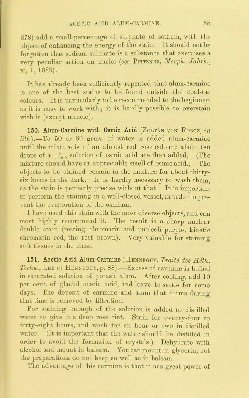 378) add a small percentage of sulphate of sodium, Avith the object of enhancing the energy of the stain. It should not be forgotten that sodium sulphate is a substance that exercises a very peculiar action on nuclei {see Ppitzner, Morph. Jahrb., xi, 1, 1885). It has already been sufficiently repeated that alum-carmine is one of the best stains to be found outside the coal-tar colours. It is particularly to be recommended to the beginner, as it is easy to -work with; it is hardly possible to overstain with it (except muscle). 150. Alum-Carmine with Osmic Acid (Zoltan voe Roboz, in litt.).—To 50 or 60 grms. of water is added alum-carmine until the mixture is of an almost red rose colour; about ten drops of a yoVo solution of osmic acid are then added. (The mixture should have an appreciable smell of osmic acid.) The objects to be stained remain in the mixture for about thirty- six hours in the dark. It is hardly necessary to wash them, as the stain is perfectly precise without that. It is important to perform the staining in a well-closed vessel, in order to pre- vent the evaporation of the osmium. I have used this stain with the most diverse objects, and can most highly recommend it. The result is a sharp nuclear double stain (resting chromatin and nucleoli purple, kinetic chromatin red, the rest broAvn). Very valuable for staining soft tissues in the mass. 151. Acetic Acid Alum-Carmine (Hennbguy, Traite des Meth. Techn., Lee et Henneguy, p. 88).—Excess of carmine is boiled in saturated solution of potash alum. After cooling, add 10 per cent, of glacial acetic acid, and leave to settle for some days. The deposit of carmine and alum that forms during that time is removed by filtration. For .staining, enough of the solution is added to distilled water to give it a deep rose tint. Stain for twenty-four to forty-eight hours, and wash for an hour or Lvo in distilled water. (It is important that the water should be distilled in order to avoid the formation of crystals.) Dehydrate with alcohol and mount in balsam. You can mount in glycerin, but the preparations do not keep so well as in balsam. The advantage of this carmine is that it has great pqwer of