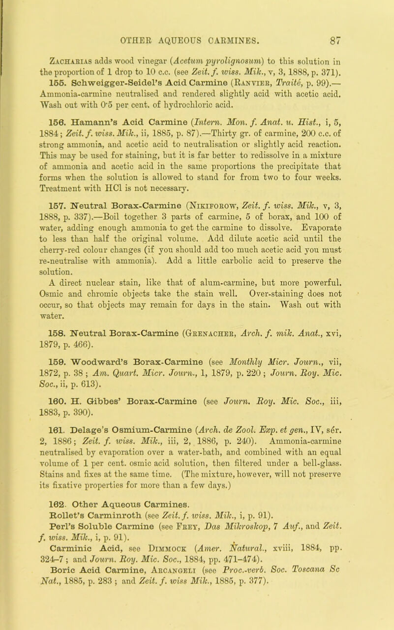 Zachakias adds wood vinegar [Acettim pyrolignosuvi) to this solution in the proportion of 1 drop to 10 c.c. (see Zeit.f. loiss. Mik.,r, 3, 1888, p. 371). 155. Schweigger-Seidel’a Acid Carmine (Ranviee, Traite, p. 99).— Ammonia-carmine neutralised and rendered slightly acid with acetic acid. Wash out with O’o per cent, of hydrochloric acid. 156. Hamann’s Acid Carmine (Intmi. Mon. f. Anai. u. Hist., i, 5, 1884; Zeit.f. wiss. Mih., ii, 1885, p. 87).—Thirty gi'. of carmine, 200 c.c. of strong ammonia, and acetic acid to neutralisation or slightly acid reaction. This may he used for staining, but it is far better to redissolve in a mixture of ammonia and acetic acid in the same proportions the precipitate that forms when the solution is allowed to stand for from two to four weeks. Treatment with HCl is not necessaiy. 157. Neutral Borax-Carmine (Nikifoeow, Zeit.f. wiss. Mik., v, 3, 1888, p. 337).—Boil together 3 parts of carmine, 5 of borax, and 100 of water, adding enough ammonia to get the carmine to dissolve. Evaporate to less than half the original volume. Add dilute acetic acid until the cherry-red colour changes (if you should add too much acetic acid you must re-neutralise with ammonia). Add a little carbolic acid to preserve the solution. A direct nuclear stain, like that of alum-carmine, but more powerful. Osmic and chromic objects take the stain well. Over-staining does not occur, so that objects may remain for days in the stain. Wash out with water. 158. Neutral Borax-Carrnine (Geenachee, Arch. f. mik. Anat., xvi, 1879, p. 466). 159. Woodward’s Borax-Carmine (see Monthly Micr. Journ., vii, 1872, p. 38 ; Ain. Quart. Micr. Journ., 1, 1879, p. 220 ; Journ. Boy. Mic. Soc., ii, p. 613). 160. H. Gibbes’ Borax-Carmine (see Journ, Boy. Mic. Soc., iii, 1883, p. 390). 161. Delage’s Osmivun-Carmine {Arch, de Zool. Exp. et gem., IV, s5r. 2, 1886; Zeit. f. wiss. Mik., iii, 2, 1886, p. 240). Ammonia-carmine neutralised by evaporation over a water-bath, and combined with an equal volume of 1 per cent, osmic acid solution, then filtered under a bell-glass. Stains and fixes at the same time. (The mixture, however, will not preserve its fixative properties for more than a few days.) 162. Other Aqueous Carmines. RoUet’s Carminroth (see Zeit. f. wiss. Mik., i, p. 91). Perl’s Soluble Carmine (see Feey, Das Mikroskop, 7 Auf., and Zeit. f. unss. Mik., i, p. 91). Carminic Acid, see Dimmock {Amer. Natural., xviii, 1884, pp. 324-7 ; and Journ. Boy. Mic. Soc., 1884, pp. 471-474). Boric Acid Carmine, Aecangeli (see Froc.-verb. Soc. Toscana Sc Nat., 1885, p. 283 ; and Zeit. f. wiss Mik., 1885, p. 377).