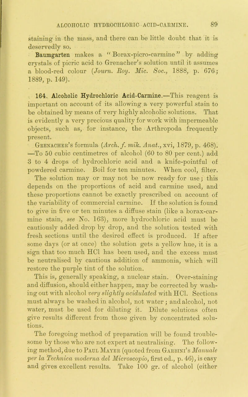 staining in the mass, and there can be little doubt that it is deservedly so. Baumgarten makes a “ Borax-picro-carmine ” by adding crystals of picric acid to Grenacher^s solution until it assumes a blood-red colour {Joum. Roy. Mic. Soc., 1888^ p. 67G; 1889, p. 149). i 164. Alcoholic Hydrochloric Acid-Carmine.—This reagent is important on account of its allowing a very powerful stain to be obtained by means of very highly alcoholic solutions. That is evidently a very precious quality for work with impermeable objects, such as, for instance, the Arthropoda frequently present. Geexacher’s formula {Arch. f. mih. Ana^., xvi, 1879, p. 468). —To 50 cubic centimetres of alcohol (60 to 80 per cent.) add 3 to 4 drops of hydrochloric acid and a knife-pointful of powdered carmine. Boil for ten minutes. When cool, filter. The solution may or may not be now ready for use; this depends on the proportions of acid and carmine used, and these proportions cannot be exactly prescribed on account of the variability of commercial carmine. If the solution is found to give in five or ten minutes a diffuse stain (like a borax-car- mine stain, see Xo. 163), more hydrochloric acid must be cautiously added drop by drop, and the solution tested -with fresh sections until the desired effect is produced. If after some days (or at once) the solution gets a yellow hue, it is a sign that too much HCl has been used, and the excess must be neutralised by cautious addition of ammonia, which will restore the purple tint of the solution. This is, generally speaking, a nuclear stain. Over-staining and diffusion, should either happen, may be corrected by wash- ing out with alcohol very slightly acidulated with HCl. Sections must always be washed in alcohol, not water •, and alcohol, not water, must be used for diluting it. Dilute solutions often give results different from those given by concentrated solu- tions. The foregoing method of preparation Avill be found trouble- some by those who are not expert at neutralising. The follow- ing method, due to Paul Mayer (quoted from Garbini’s Manuals per la Technica moderna del Microscopio, first ed., p. 46), is easy and gives excellent results. Take 100 gr. of alcohol (either