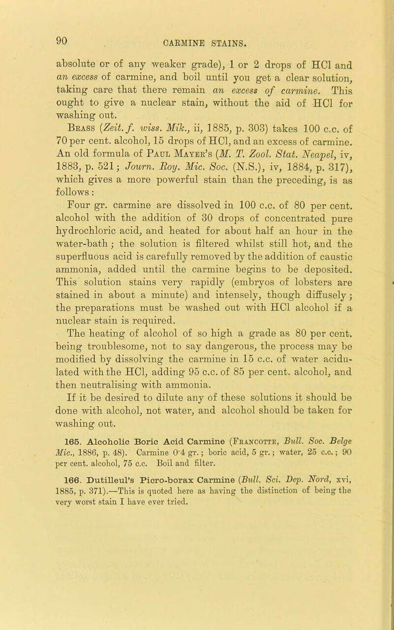 absolute or of any weaker grade), 1 or 2 drops of HCl and an excess of carmine, and boil until you get a clear solution, taking care that there remain an excess of carmine. This ought to give a nuclear stain, without the aid of HCl for washing out. Brass {Zeit.f. wiss. Mile., ii, 1885, p. 303) takes 100 c.c. of 70 per cent, alcohol, 15 drops of HCl, and an excess of carmine. An old formula of Paul Mayer’s (If. T. Zool. Stat. Neapel, iv, 1883, p. 521; Journ. Boy. Mic. 8oc. (N.S.), iv, 1884, p. 317), which gives a more powerful stain than the preceding, is as follows: Four gr. carmine are dissolved in 100 c.c. of 80 per cent, alcohol with the addition of 30 drops of concentrated pure hydrochloric acid, and heated for about half an hour in the water-bath; the solution is filtered whilst still hot, and the superfiuous acid is carefully removed by the addition of caustic ammonia, added until the carmine begins to be deposited. This solution stains very rapidly (embryos of lobsters are stained in about a minute) and intensely, though diffusely; the preparations must be washed out with HCl alcohol if a nuclear stain is required. The heating of alcohol of so high a grade as 80 per cent, being troublesome, not to say dangerous, the process may be modified by dissolving the carmine in 15 c.c. of water acidn- lated with the HCl, adding 95 c.c. of 85 per cent, alcohol, and then neutralising with ammonia. If it be desired to dilute any of these solutions it should be done with alcohol, not water, and alcohol should be taken for washing out. 165. Alcoholic Boric Acid Carmine (Feancotte, B^dl. Soc. Beige Mic., 1886, p. 48). Carmine 0‘4 gr.; boric acid, 5 gr.; water, 25 c.c.; 90 per cent, alcobol, 75 c.c. Boil and filter. 166. Dutilleul’s Picro-borax Carmine {Btill. Sci. Dep. Nord, xvi, 1885, p. 371).—This is quoted here as bawng the distinction of being the very worst stain I have ever tried.