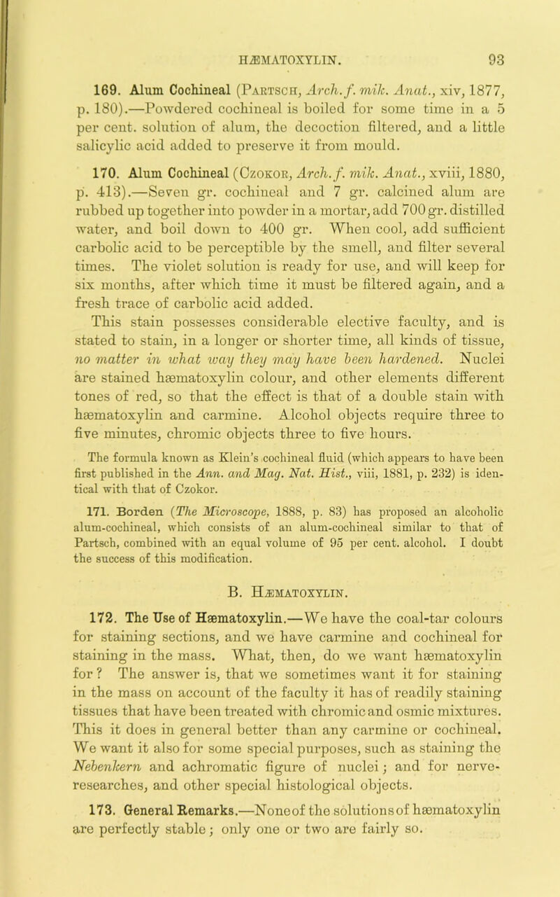 169. Alum Cochineal (Partsch, Arch.f. mile. Anat., xiv, 1877, p. 180).—PoAvdered cochineal is boiled for some time in a 5 per cent, solution of alum, the decoction filtered, and a little salicylic acid added to preserve it from mould. 170. Alum Cochineal (Czokor, Arch.f. mik. Anat., xviii, 1880, p. 413).—Seven gr. cochineal and 7 gr. calcined alum are rubbed up together into powder in a mortar, add 700 gr. distilled water, and boil doAvn to 400 gr. When cool, add sufficient carbolic acid to be perceptible by the smell, and filter several times. The violet solution is ready for use, and will keep for six mouths, after which time it must be filtered again, and a fresh trace of carbolic acid added. This stain possesses considerable elective faculty, and is stated to stain, in a longer or shorter time, all kinds of tissue, no matter in what xoay they may have been hardened. Nuclei are stained hEematoxylin colour, and other elements different tones of red, so that the effect is that of a double stain with hgematoxylin and carmine. Alcohol objects require three to five minutes, chromic objects three to five hours. The formula known as Klein’s cochineal fluid (which appears to have been first published in the Ann. and Mag. Nat. Hist., viii, 1881, p. 232) is iden- tical with that of Czokor. 171. Borden {The Microscope, 1888, p. 83) has proposed an alcoholic alum-cochineal, which consists of an alum-cochineal similar to that of Partsch, combined with an equal volume of 95 per cent, alcohol. I doubt the success of this modification. B. Hematoxylin. 172. The Use of Haematoxylin.—We have the coal-tar colours for staining sections, and we have carmine and cochineal for staining in the mass. What, then, do we want haematoxylin for ? The answer is, that we sometimes want it for staining in the mass on account of the faculty it has of readily staining tissues that have been treated with chromic and osmic mixtures. This it does in general better than any carmine or cochineal. We want it also for some special purposes, such as staining the NebenJeern and achromatic figure of nuclei; and for nerve- researches, and other special histological objects. 173. General Remarks.—Noneof the solutionsof hsematoxylin are perfectly stable; only one or two are fairly so.