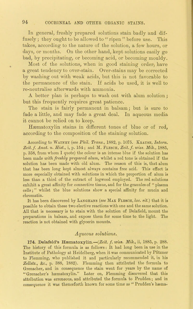In general, freshly prepared solutions stain badly and dif- fusely ; they ought to be allowed to “ ripen ’’ before use. This takes, according to the nature of the solution, a few hours, or days, or months. On the other hand, kept solutions easily go bad, by precipitating, or becoming acid, or becoming mouldy. Most of the solutions, when in good staining order3 have a great tendency to over-stain. Over-stains may be corrected by washing out with weak acids, but this is not favorable to the permanence of the stain. If acids be used, it is well to re-neuti’alise afterwards with ammonia. A better plan is perhaps to wash out with alum solution; but this frequently requires great patience. The stain is fairly permanent in balsam; but is sure to fade a little, and may fade a great deal. In aqueous media it cannot be relied on to keep. Haematoxylin stains in difierent tones of blue or of red, according to the composition of the staining solution. According to Watnet (see Fhil. Trans., 1882, p. 1075. Kbause, Intern. Zeit.f. Anat. u. Hist., i, p. 154; and M. Flesch, Zeit.f. wiss. Mik., 1885, p. 358, from whom I quote) the colour is an intense blue if the solution has been made with freshly 'prepared alum, whilst a red tone is obtained if the solution has been made with old alum. The reason of this is, that alum that has been long kept almost always contains free acid. This effect is more especially obtained with solutions in which the proportion of alum is less than a third of the extract of logwood employed. The red solutions exhibit a great affinity for connective tissue, and for the granules of “ plasma cells; ” whilst the blue solutions show a special affinity for mucin and chromatin. It has been discovered by Langhans (see Max Flesch, loc. eit.) that it is possible to obtain these two elective reactions with one and the same solution. All that is necessary is to stain with the solution of Delafield, mount the preparations in balsam, and expose them for some time to the light. The reaction is not obtained with glycerin mounts. Aqueous solutions. 174. Delafeld’s Hsematoxylin.—(Zeit. f. wiss. Mik., ii, 1885, p. 288. The history of this formula is as follows: It had long been in use in the Institute of Pathology at Heidelberg, when it was communicated by Pfitzner to Flemming, who published it and particularly recommended it, in his Zellstz., &c., p. 388, 1882). Flemming then attributed the foi'mula to Grenacher, and in consequence the stain went for yeara by the name of “Grenacher’s hsematoxylin.” Later on, Flemming discovered that this attribution was erroneous, and attributed the formula to Prudden; and in consequence it was thenceforth known for some time as ” Prudden’s hsema-