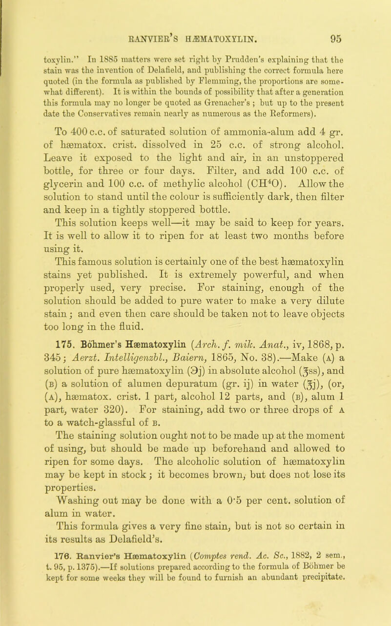 toxjlin.” In 1885 matters were set right by Prudden’s explaining that the stain was the invention of Delafield, and publishing the correct formula here quoted (in the formula as published by Flemming, the proportions are some- what different). It is within the bounds of possibility that after a generation this formula may no longer be quoted as Grenadier’s ; but up to the present date the Conservatives remain nearly as numerous as the Reformers). To 400 c.c. of saturated solution of ammonia-alum add 4 gr. of luematox. crist. dissolved in 25 c.c. of strong alcohol. Leave it exposed to the light and air^ in an unstoppered bottle, for three or four days. Filter, and add 100 c.c. of glycerin and 100 c.c. of methylic alcohol (CH^O). Allow the solution to stand until the colour is sufficiently dark, then filter and keep in a tightly stoppered bottle. This solution keeps well—it may be said to keep for years. It is well to allow it to ripen for at least two months before using it. This famous solution is certainly one of the best haematoxylin stains yet published. It is extremely powerful, and when properly used, very precise. For staining, enough of the solution should be added to pure water to make a very dilute stain; and even then care should be taken not to leave objects too long in the fluid. 175. Bohmer’s Hsematoxylin {Arch.f. mik. Anat., iv, 1868, p. 345; Aerzt. Intelligenzhl., Baiern, 1865, No. 38).—Make (a) a solution of pure haematoxylin (9j) in absolute alcohol (5ss), and (b) a solution of alumen depuratum (gr. ij) in water (5j), (or, (a), haematox. crist. 1 part, alcohol 12 parts, and (b), alum 1 part, water 320). For staining, add two or thi’ee drops of A to a watch-glassful of b. The staining solution ought not to be made up at the moment of using, but should be made up beforehand and allowed to ripen for some days. The alcoholic solution of haematoxylin may be kept in stock; it becomes brown, but does not lose its properties. Washing out may be done with a 0'5 per cent, solution of alum in water. This formula gives a very fine stain, but is not so certain in its results as Delafield’s. 176. Ranvier’s Heematoxylin {Comptes rend. Ac. Sc., 1882, 2 sem., t. 95, p. 1375).—If solutions prepared according to the formula of Bohmer be kept for some weeks they will be found to furnish an abundant precipitate.