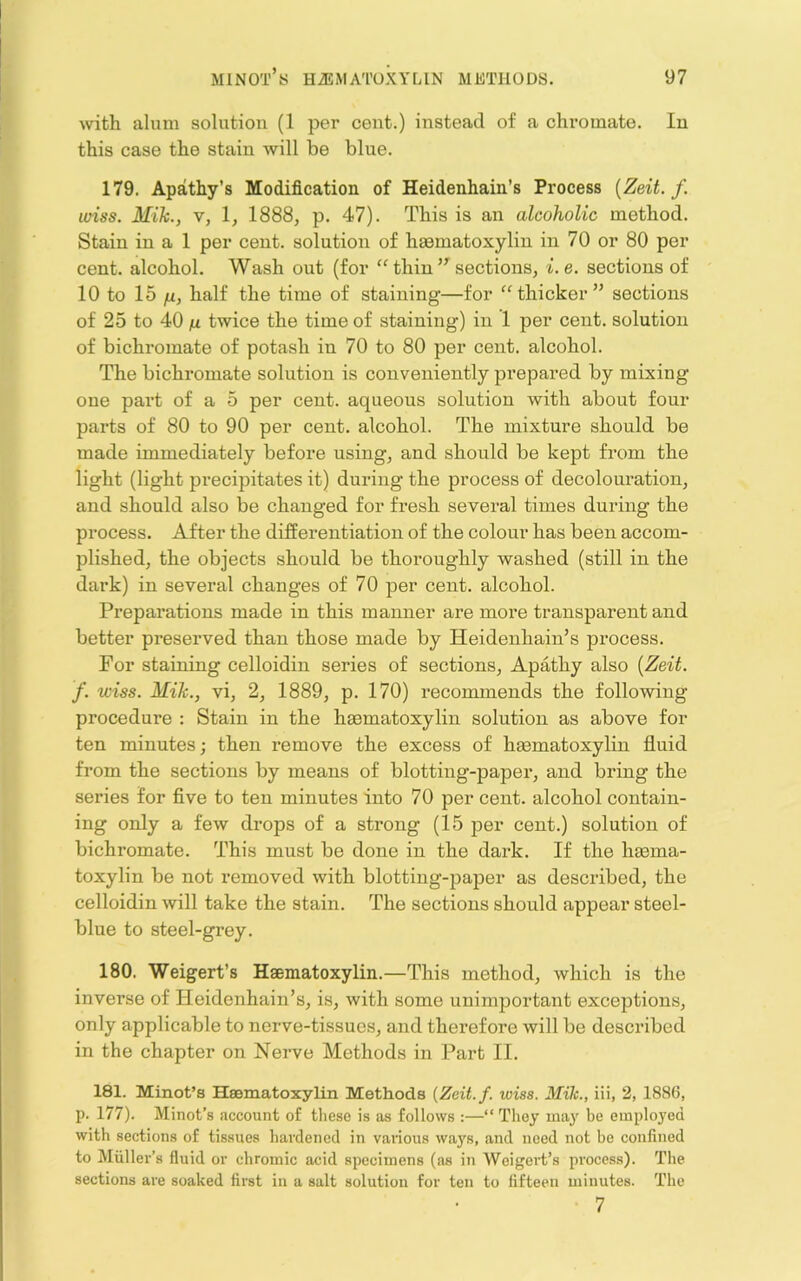 with alum solution (1 per cent.) instead of a chromate. In this case the stain will be blue. 179. Apathy’s Modification of Heidenhain’s Process [Zeit. f. wiss. Mik., V, \y 1888, p. 47). This is an alcoholic method. Stain in a 1 per cent, solution of hsematoxylin in 70 or 80 per cent, alcohol. Wash out (for “ thin sections, i.e. sections of 10 to 15 n, half the time of staining—for ‘thicker” sections of 25 to 40 twice the time of staining) in 1 per cent, solution of bichromate of potash in 70 to 80 per cent, alcohol. The bichromate solution is conveniently prepared by mixing one part of a 5 per cent, aqueous solution with about four parts of 80 to 90 per cent, alcohol. The mixture should be made immediately before using, and should be kept from the light (light precipitates it) during the process of decolouration, and should also be changed for fresh several times during the process. After the differentiation of the colour has been accom- plished, the objects should be thoroughly washed (still in the dark) in several changes of 70 per cent, alcohol. Preparations made in this manner are more transparent and better preserved than those made by Heidenhain’s process. For staining celloidin series of sections. Apathy also [Zeit. f. wiss. Mik., vi, 2, 1889, p. 170) recommends the following procedure : Stain in the haematoxylin solution as above for ten minutes; then remove the excess of haematoxylin fluid from the sections by means of blotting-paper, and bring the series for flve to ten minutes into 70 per cent, alcohol contain- ing only a few drops of a strong (15 per cent.) solution of bichromate. This must be done in the dark. If the haema- toxylin be not removed with blotting-paj^er as described, the celloidin will take the stain. The sections should appear steel- blue to steel-grey. 180. Weigert’s Haematoxylin.—This method, which is the inverse of Heidenhain’s, is, with some unimportant exceptions, only applicable to nerve-tissues, and therefore will be described in the chapter on Nerve Methods in Part II. 181. Minot’s Hesmatoxylin Methods {Zeit.f. wiss. Mik., iii, 2, 1886, p. 177). Minot’s account of tliesc is as follows :—“ They ma}' be employed with sections of tissues hardened in vaiious ways, and need not be confined to Muller’s fluid or chromic acid specimens (as in Weigert’s process). The sections are soaked first in a salt solution for ten to fifteen minutes. The 7