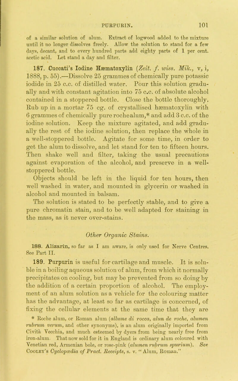 of a similar solution of alum. Extract of logwood added to the mixture until it no longer dissolves freely. Allow the solution to stand for a few days, decant, and to every hundred paids add eighty parts of 1 per cent, acetic acid. Let stand a day and filter. 187. Cuccati’s Iodine Hsematoxylin {Zeit. f. wiss. Mih., v, i, 1888, p. 55).—Dissolve 25 gi’ammes of chemically pure potassic iodide in 25 c.c. of distilled water. Pour this solution gradu- ally and with constant agitation into 75 c.c. of absolute alcohol contained in a stoppered bottle. Close the bottle thoroughly. Rub up in a mortar 75 eg. of crystallised hsematoxylin with 6 grammes of chemically pure rochealum,* and add 3 c.c. of the iodine solution. Keep the mixture agitated, and add gradu- ally the rest of the iodine solution, then replace the whole in a well-stoppered bottle. Agitate for some time, in order to get the alum to dissolve, and let stand for ten to fifteen hours. Then shake well and filter, taking the usual precautions against evaporation of the alcohol, and preserve in a well- stoppered bottle. Objects should be left in the liquid for ten hours, then well washed in water, and mounted in glycerin or washed in alcohol and mounted in balsam. The solution is stated to be perfectly stable, and to give a pure chromatin stain, and to be well adapted for staining in the mass, as it never over-stains. Other Organic Stains. 188. Alizarin, so far as I am aware, is only used for Nerve Centres. See Part II. 189. Purpurin is useful for cartilage and muscle. It is solu- ble in a boiling aqueous solution of alum, from which it normally precipitates on cooling, but may be prevented from so doing by the addition of a certain proportion of alcohol. The employ- ment of an alum solution as a vehicle for the colouring matter has the advantage, at least so far as cartilage is concerned, of fixing the cellular elements at the same time that they are * Roche alum, or Roman alum {allume di rocca, alun de roche, alumen rubrum verum, and other synonyms), is an alum originally imported from Civita Vecchia, and much esteemed by dyers from being nearly free from iron-alum. That now sold for it in England is ordinary alum coloured with Venetian red, Armenian bole, or rose-pink {alumen rubrum spwrium). See Cooley’s Cyclopcedia of Pract. Receipts, s. v. “ Alum, Roman.”