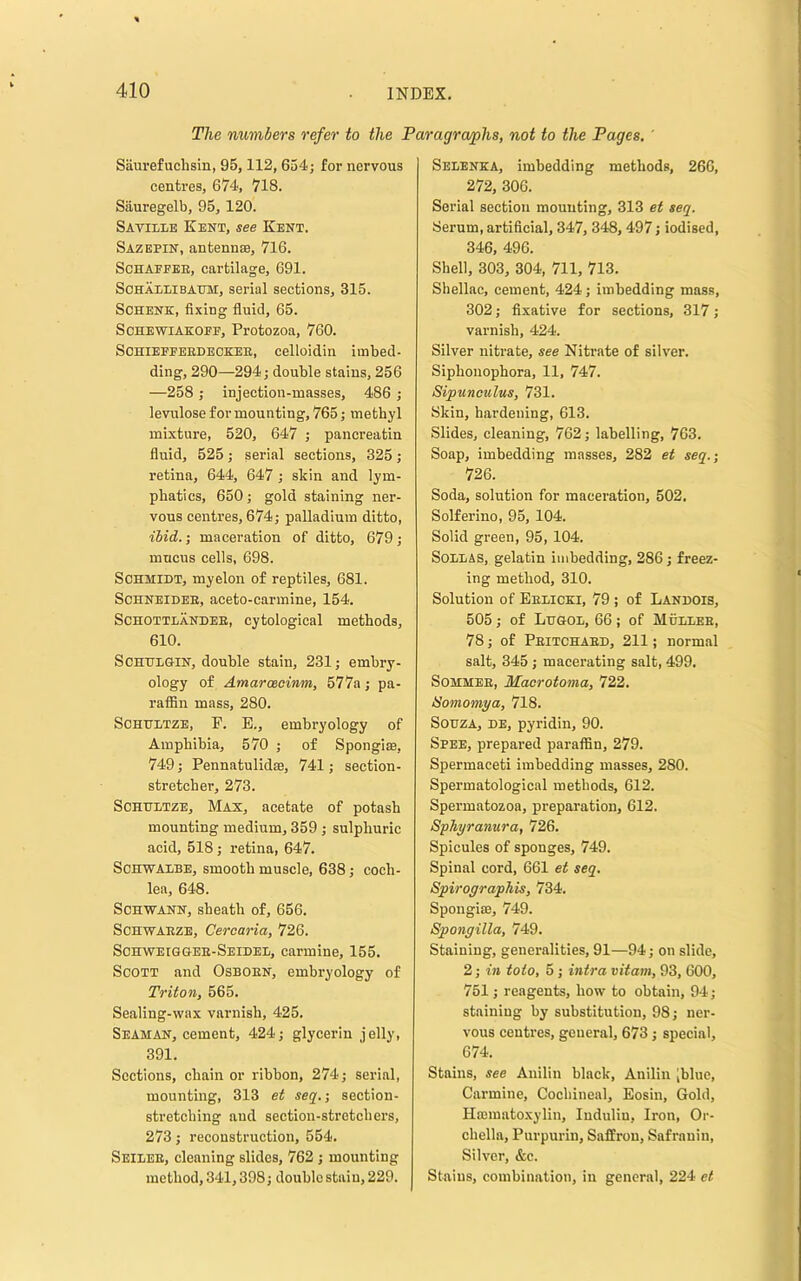 The numbers refer to the Paragraphs, not to the Pages, ' Saurefuchsin, 95,112, 654; for nervous centres, 674, 718. Siiuregelb, 95, 120. Savillb Kent, see Kent. Sazepin, antennse, 716. ScHAPEEE, cartilage, 691. Sohaelibaum, serial sections, 315. Schenk, fixing fluid, 65. ScHEWiAKOEF, Protozoa, 760. SOHIEPFEEDBCKEE, celloidin imbed- ding, 290—294; double stains, 256 —258 ; injection-masses, 486 ; levulose for mounting, 765; methyl mixture, 520, 647 ; pancreatin fluid, 525; serial sections, 325; retina, 644, 647; sldn and lym- phatics, 650; gold staining ner- vous centres, 674; palladium ditto, ibid.-, maceration of ditto, 679; mucus cells, 698. Schmidt, myelon of reptiles, 681. ScHNEiDEE, aceto-carmine, 154. ScHOTTLANDEE, cytological methods, 610. SCHHLGIN, double stain, 231; embry- ology of Amaraeoinm, 577a; pa- rafiin mass, 280. SCHHLTZE, E. E., embryology of Amphibia, 570 ; of Spongim, 749; Pennatulidse, 741; section- stretcher, 273. ScHHLTZE, Max, acetate of potash mounting medium, 359 ; sulphuric acid, 518; retina, 647. SCHWADBE, smooth muscle, 638; coch- lea, 648. Schwann, sheath of, 656. SCHWAEZE, Cercaria, 726. Schweiggee-Seidee, carmine, 155. Scott and Osboen, embryology of Triton, 565. Sealing-wax varnish, 425. Seaman, cement, 424; glyeerin jelly, 391. Sections, chain or ribbon, 274; serial, mounting, 313 et seq.; section- stretching and section-stretchers, 273; reconstruction, 554. Seieee, cleaning slides, 762 ; mounting method, 341,398; double stain, 229. Seeenka, imbedding methods, 266, 272, 306. Serial section mounting, 313 et seq. Serum, artificial, 347, 348,497; iodised, 346, 496. Shell, 303, 304, 711, 713. Shellac, cement, 424; imbedding moss, 302; fixative for sections, 317; varnish, 424. Silver nitrate, see Nitrate of silver. Siphonophora, 11, 747. Sipunoulus, 731. Sldn, hardening, 613. Slides, cleaning, 762; labelling, 763. Soap, imbedding masses, 282 et seq.; 726. Soda, solution for maceration, 502. Solferino, 95, 104. Solid green, 95, 104. SoEEAS, gelatin imbedding, 286 ; freez- ing method, 310. Solution of Eeeicki, 79 ; of Landois, 505 ; of Lugoe, 66 ; of Mueeee, 78; of Peitchaed, 211; normal salt, 345 ; macerating salt, 499. SoMMEE, Maorotoma, 722. iSomomya, 718. Souza, de, pyridin, 90. Spee, prepared paraffin, 279. Spermaceti imbedding masses, 280. Spermatological methods, 612. Spermatozoa, preparation, 612. Sphyranura, 726. Spicules of sponges, 749. Spinal cord, 661 et seq. Spirographis, 734. Spougiffi, 749. Spongilla, 749. Staining, generalities, 91—94; on slide, 2; in toto, 5; hitra vitam, 93, 600, 751; reagents, how to obtain, 94; staining by substitution, 98; ner- vous centres, general, 673; special, 674. Stains, see Anilin black, Anilin [blue. Carmine, Cochineal, Eosin, Gold, Hffimatoxylin, ludulin. Iron, Or- chella, Purpurin, Saffron, Safranin, Silver, &c. Stains, combination, iu general, 224 et