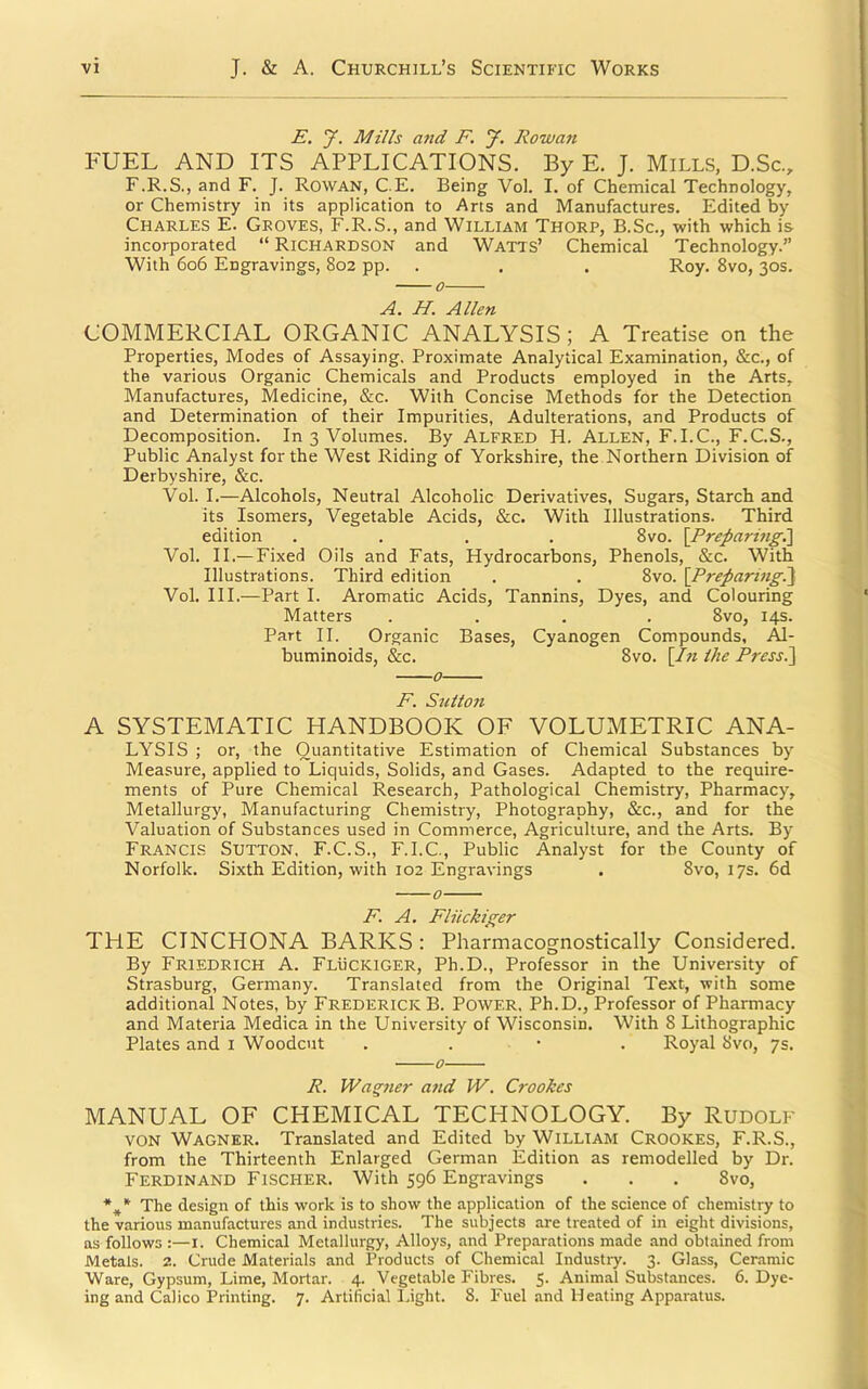 I E, y. Mills a7id F. y. Rowan FUEL AND ITS APPLICATIONS. By E. J. Mills, D.Sc, F.R.S., and F. J. Rowan, C.E. Being Vol. I. of Chemical Technology, or Chemistry in its application to Arts and Manufactures. Edited by Charles E. Groves, F.R.S., and William Thorp, B.Sc., with which is incorporated “ Richardson and Watts’ Chemical Technology.” With 606 Engravings, 802 pp. . . . Roy. 8vo, 30s. A. H. Allen COMMERCIAL ORGANIC ANALYSIS ; A Treatise on the Properties, Modes of Assaying. Proximate Analytical Examination, &c., of the various Organic Chemicals and Products employed in the Arts, Manufactures, Medicine, &c. With Concise Methods for the Detection and Determination of their Impurities, Adulterations, and Products of Decomposition. In 3 Volumes. By Alfred H. Allen, F.I.C., F.C.S., Public Analyst for the West Riding of Yorkshire, the Northern Division of Derbyshire, &c. Vol. I.—Alcohols, Neutral Alcoholic Derivatives, Sugars, Starch and its Isomers, Vegetable Acids, &c. With Illustrations. Third edition .... 8vo. \Preparing,\ Vol. II.— Fixed Oils and Fats, Hydrocarbons, Phenols, &c. With Illustrations. Third edition . . 8vo. {Preparing^] Vol. III.—Part I. Aromatic Acids, Tannins, Dyes, and Colouring Matters .... 8vo, 14s. Part II. Organic Bases, Cyanogen Compounds, Al- buminoids, &c. 8vo. [In Ihe Pressl\ F. Sttlion A SYSTEMATIC HANDBOOK OF VOLUMETRIC ANA- LYSIS ; or, the Quantitative Estimation of Chemical Substances by Measure, applied to Liquids, Solids, and Gases. Adapted to the require- ments of Pure Chemical Research, Pathological Chemistry, Pharmacy, Metallurgy, Manufacturing Chemistry, Photography, &c., and for the Valuation of Substances used in Commerce, Agriculture, and the Arts. By Francis Sutton. F.C.S., F.I.C., Public Analyst for the County of Norfolk. Sixth Edition, with 102 Engravings . 8vo, 17s. 6d 0 F. A, Fliickiger THE CINCHONA BARKS: Pharmacognostically Considered. By Friedrich A. Fluckiger, Ph.D., Professor in the University of Strasburg, Germany. Translated from the Original Text, with some additional Notes, by Frederick B. Power. Ph.D., Professor of Pharmacy and Materia Medica in the University of Wisconsin. With 8 Lithographic Plates and i Woodcut . . • . Royal 8vo, 7s. o R. Wagner and W. Cf'ookes MANUAL OF CHEMICAL TECHNOLOGY. By Rudolf VON Wagner. Translated and Edited by William Crookes, F.R.S., from the Thirteenth Enlarged German Edition as remodelled by Dr. Ferdinand Fischer. With 596 Engravings . . . 8vo, The design of this work is to show the application of the science of chemistry to the various manufactures and industries. The subjects are treated of in eight divisions, as follows :—i. Chemical Metallurgy, Alloys, and Preparations made and obtained from Metals. 2. Crude Materials and Products of Chemical Industry. 3. Glass, Ceramic Ware, Gypsum, Lime, Mortar. 4. Vegetable Fibres. 5. Animal Substances. 6. Dye- ing and Calico Printing. 7. Artificial Light. 8. Fuel and Heating Apparatus.